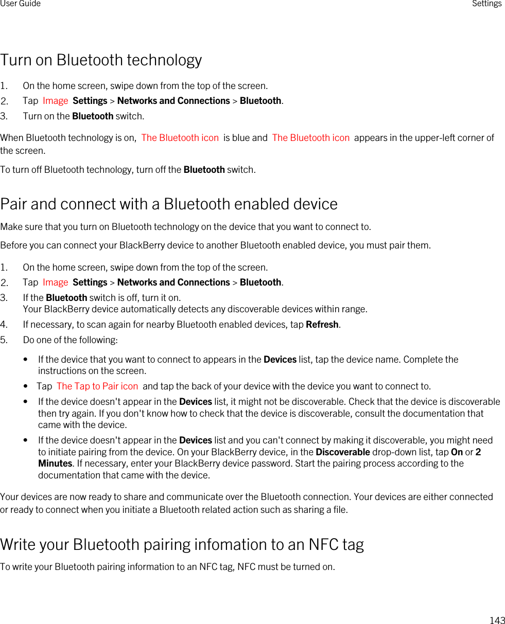 Turn on Bluetooth technology1. On the home screen, swipe down from the top of the screen.2. Tap  Image  Settings &gt; Networks and Connections &gt; Bluetooth.3. Turn on the Bluetooth switch.When Bluetooth technology is on,  The Bluetooth icon  is blue and  The Bluetooth icon  appears in the upper-left corner of the screen.To turn off Bluetooth technology, turn off the Bluetooth switch.Pair and connect with a Bluetooth enabled deviceMake sure that you turn on Bluetooth technology on the device that you want to connect to.Before you can connect your BlackBerry device to another Bluetooth enabled device, you must pair them.1. On the home screen, swipe down from the top of the screen.2. Tap  Image  Settings &gt; Networks and Connections &gt; Bluetooth.3. If the Bluetooth switch is off, turn it on.Your BlackBerry device automatically detects any discoverable devices within range.4. If necessary, to scan again for nearby Bluetooth enabled devices, tap Refresh.5. Do one of the following:• If the device that you want to connect to appears in the Devices list, tap the device name. Complete the instructions on the screen.•  Tap  The Tap to Pair icon  and tap the back of your device with the device you want to connect to.• If the device doesn&apos;t appear in the Devices list, it might not be discoverable. Check that the device is discoverable then try again. If you don&apos;t know how to check that the device is discoverable, consult the documentation that came with the device.• If the device doesn&apos;t appear in the Devices list and you can&apos;t connect by making it discoverable, you might need to initiate pairing from the device. On your BlackBerry device, in the Discoverable drop-down list, tap On or 2 Minutes. If necessary, enter your BlackBerry device password. Start the pairing process according to the documentation that came with the device.Your devices are now ready to share and communicate over the Bluetooth connection. Your devices are either connected or ready to connect when you initiate a Bluetooth related action such as sharing a file.Write your Bluetooth pairing infomation to an NFC tagTo write your Bluetooth pairing information to an NFC tag, NFC must be turned on.User Guide Settings143