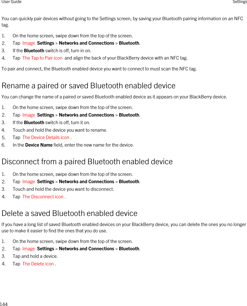 You can quickly pair devices without going to the Settings screen, by saving your Bluetooth pairing information on an NFC tag.1. On the home screen, swipe down from the top of the screen.2. Tap  Image  Settings &gt; Networks and Connections &gt; Bluetooth.3. If the Bluetooth switch is off, turn in on.4. Tap  The Tap to Pair icon  and align the back of your BlackBerry device with an NFC tag.To pair and connect, the Bluetooth enabled device you want to connect to must scan the NFC tag.Rename a paired or saved Bluetooth enabled deviceYou can change the name of a paired or saved Bluetooth enabled device as it appears on your BlackBerry device.1. On the home screen, swipe down from the top of the screen.2. Tap  Image  Settings &gt; Networks and Connections &gt; Bluetooth.3. If the Bluetooth switch is off, turn it on.4. Touch and hold the device you want to rename.5. Tap  The Device Details icon .6. In the Device Name field, enter the new name for the device.Disconnect from a paired Bluetooth enabled device1. On the home screen, swipe down from the top of the screen.2. Tap  Image  Settings &gt; Networks and Connections &gt; Bluetooth.3. Touch and hold the device you want to disconnect.4. Tap  The Disconnect icon .Delete a saved Bluetooth enabled deviceIf you have a long list of saved Bluetooth enabled devices on your BlackBerry device, you can delete the ones you no longer use to make it easier to find the ones that you do use.1. On the home screen, swipe down from the top of the screen.2. Tap  Image  Settings &gt; Networks and Connections &gt; Bluetooth.3. Tap and hold a device.4. Tap  The Delete icon .User Guide Settings144