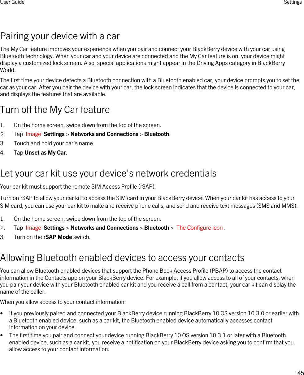 Pairing your device with a carThe My Car feature improves your experience when you pair and connect your BlackBerry device with your car using Bluetooth technology. When your car and your device are connected and the My Car feature is on, your device might display a customized lock screen. Also, special applications might appear in the Driving Apps category in BlackBerry World.The first time your device detects a Bluetooth connection with a Bluetooth enabled car, your device prompts you to set the car as your car. After you pair the device with your car, the lock screen indicates that the device is connected to your car, and displays the features that are available.Turn off the My Car feature1. On the home screen, swipe down from the top of the screen.2. Tap  Image  Settings &gt; Networks and Connections &gt; Bluetooth.3. Touch and hold your car&apos;s name.4. Tap Unset as My Car.Let your car kit use your device&apos;s network credentialsYour car kit must support the remote SIM Access Profile (rSAP).Turn on rSAP to allow your car kit to access the SIM card in your BlackBerry device. When your car kit has access to your SIM card, you can use your car kit to make and receive phone calls, and send and receive text messages (SMS and MMS).1. On the home screen, swipe down from the top of the screen.2. Tap  Image  Settings &gt; Networks and Connections &gt; Bluetooth &gt;  The Configure icon .3. Turn on the rSAP Mode switch.Allowing Bluetooth enabled devices to access your contactsYou can allow Bluetooth enabled devices that support the Phone Book Access Profile (PBAP) to access the contact information in the Contacts app on your BlackBerry device. For example, if you allow access to all of your contacts, when you pair your device with your Bluetooth enabled car kit and you receive a call from a contact, your car kit can display the name of the caller.When you allow access to your contact information:• If you previously paired and connected your BlackBerry device running BlackBerry 10 OS version 10.3.0 or earlier with a Bluetooth enabled device, such as a car kit, the Bluetooth enabled device automatically accesses contact information on your device.• The first time you pair and connect your device running BlackBerry 10 OS version 10.3.1 or later with a Bluetooth enabled device, such as a car kit, you receive a notification on your BlackBerry device asking you to confirm that you allow access to your contact information.User Guide Settings145