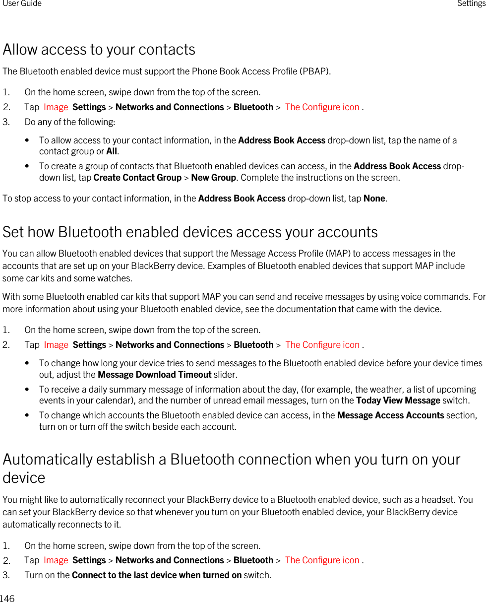 Allow access to your contactsThe Bluetooth enabled device must support the Phone Book Access Profile (PBAP).1. On the home screen, swipe down from the top of the screen.2. Tap  Image  Settings &gt; Networks and Connections &gt; Bluetooth &gt;  The Configure icon .3. Do any of the following:• To allow access to your contact information, in the Address Book Access drop-down list, tap the name of a contact group or All.• To create a group of contacts that Bluetooth enabled devices can access, in the Address Book Access drop-down list, tap Create Contact Group &gt; New Group. Complete the instructions on the screen.To stop access to your contact information, in the Address Book Access drop-down list, tap None.Set how Bluetooth enabled devices access your accountsYou can allow Bluetooth enabled devices that support the Message Access Profile (MAP) to access messages in the accounts that are set up on your BlackBerry device. Examples of Bluetooth enabled devices that support MAP include some car kits and some watches.With some Bluetooth enabled car kits that support MAP you can send and receive messages by using voice commands. For more information about using your Bluetooth enabled device, see the documentation that came with the device.1. On the home screen, swipe down from the top of the screen.2. Tap  Image  Settings &gt; Networks and Connections &gt; Bluetooth &gt;  The Configure icon .• To change how long your device tries to send messages to the Bluetooth enabled device before your device times out, adjust the Message Download Timeout slider.• To receive a daily summary message of information about the day, (for example, the weather, a list of upcoming events in your calendar), and the number of unread email messages, turn on the Today View Message switch.• To change which accounts the Bluetooth enabled device can access, in the Message Access Accounts section, turn on or turn off the switch beside each account.Automatically establish a Bluetooth connection when you turn on your deviceYou might like to automatically reconnect your BlackBerry device to a Bluetooth enabled device, such as a headset. You can set your BlackBerry device so that whenever you turn on your Bluetooth enabled device, your BlackBerry device automatically reconnects to it.1. On the home screen, swipe down from the top of the screen.2. Tap  Image  Settings &gt; Networks and Connections &gt; Bluetooth &gt;  The Configure icon .3. Turn on the Connect to the last device when turned on switch.User Guide Settings146