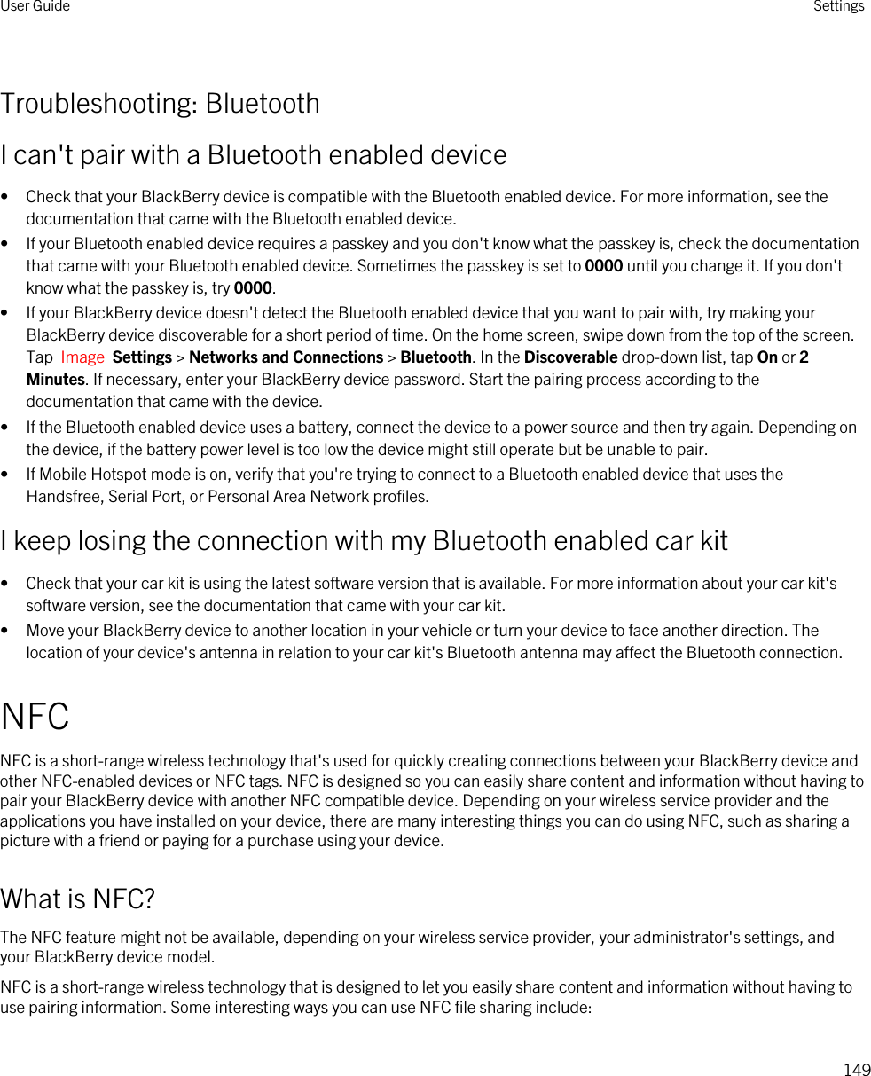 Troubleshooting: BluetoothI can&apos;t pair with a Bluetooth enabled device• Check that your BlackBerry device is compatible with the Bluetooth enabled device. For more information, see the documentation that came with the Bluetooth enabled device.• If your Bluetooth enabled device requires a passkey and you don&apos;t know what the passkey is, check the documentation that came with your Bluetooth enabled device. Sometimes the passkey is set to 0000 until you change it. If you don&apos;t know what the passkey is, try 0000.• If your BlackBerry device doesn&apos;t detect the Bluetooth enabled device that you want to pair with, try making your BlackBerry device discoverable for a short period of time. On the home screen, swipe down from the top of the screen. Tap  Image  Settings &gt; Networks and Connections &gt; Bluetooth. In the Discoverable drop-down list, tap On or 2 Minutes. If necessary, enter your BlackBerry device password. Start the pairing process according to the documentation that came with the device.• If the Bluetooth enabled device uses a battery, connect the device to a power source and then try again. Depending on the device, if the battery power level is too low the device might still operate but be unable to pair.• If Mobile Hotspot mode is on, verify that you&apos;re trying to connect to a Bluetooth enabled device that uses the Handsfree, Serial Port, or Personal Area Network profiles.I keep losing the connection with my Bluetooth enabled car kit• Check that your car kit is using the latest software version that is available. For more information about your car kit&apos;s software version, see the documentation that came with your car kit.• Move your BlackBerry device to another location in your vehicle or turn your device to face another direction. The location of your device&apos;s antenna in relation to your car kit&apos;s Bluetooth antenna may affect the Bluetooth connection.NFCNFC is a short-range wireless technology that&apos;s used for quickly creating connections between your BlackBerry device and other NFC-enabled devices or NFC tags. NFC is designed so you can easily share content and information without having to pair your BlackBerry device with another NFC compatible device. Depending on your wireless service provider and the applications you have installed on your device, there are many interesting things you can do using NFC, such as sharing a picture with a friend or paying for a purchase using your device.What is NFC?The NFC feature might not be available, depending on your wireless service provider, your administrator&apos;s settings, and your BlackBerry device model.NFC is a short-range wireless technology that is designed to let you easily share content and information without having to use pairing information. Some interesting ways you can use NFC file sharing include:User Guide Settings149