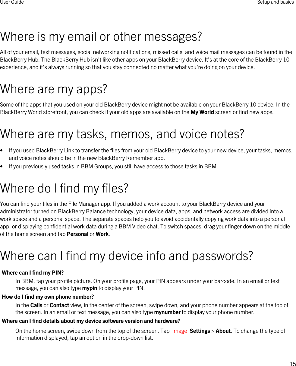 Where is my email or other messages?All of your email, text messages, social networking notifications, missed calls, and voice mail messages can be found in the BlackBerry Hub. The BlackBerry Hub isn&apos;t like other apps on your BlackBerry device. It&apos;s at the core of the BlackBerry 10 experience, and it&apos;s always running so that you stay connected no matter what you&apos;re doing on your device.Where are my apps?Some of the apps that you used on your old BlackBerry device might not be available on your BlackBerry 10 device. In the BlackBerry World storefront, you can check if your old apps are available on the My World screen or find new apps.Where are my tasks, memos, and voice notes?• If you used BlackBerry Link to transfer the files from your old BlackBerry device to your new device, your tasks, memos, and voice notes should be in the new BlackBerry Remember app.• If you previously used tasks in BBM Groups, you still have access to those tasks in BBM.Where do I find my files?You can find your files in the File Manager app. If you added a work account to your BlackBerry device and your administrator turned on BlackBerry Balance technology, your device data, apps, and network access are divided into a work space and a personal space. The separate spaces help you to avoid accidentally copying work data into a personal app, or displaying confidential work data during a BBM Video chat. To switch spaces, drag your finger down on the middle of the home screen and tap Personal or Work.Where can I find my device info and passwords?Where can I find my PIN?In BBM, tap your profile picture. On your profile page, your PIN appears under your barcode. In an email or text message, you can also type mypin to display your PIN.How do I find my own phone number?In the Calls or Contact view, in the center of the screen, swipe down, and your phone number appears at the top of the screen. In an email or text message, you can also type mynumber to display your phone number.Where can I find details about my device software version and hardware?On the home screen, swipe down from the top of the screen. Tap  Image  Settings &gt; About. To change the type of information displayed, tap an option in the drop-down list.User Guide Setup and basics15