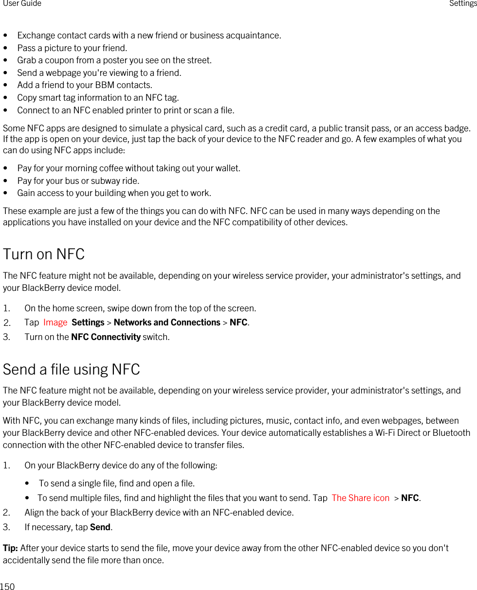• Exchange contact cards with a new friend or business acquaintance.• Pass a picture to your friend.• Grab a coupon from a poster you see on the street.• Send a webpage you&apos;re viewing to a friend.• Add a friend to your BBM contacts.• Copy smart tag information to an NFC tag.• Connect to an NFC enabled printer to print or scan a file.Some NFC apps are designed to simulate a physical card, such as a credit card, a public transit pass, or an access badge. If the app is open on your device, just tap the back of your device to the NFC reader and go. A few examples of what you can do using NFC apps include:• Pay for your morning coffee without taking out your wallet.• Pay for your bus or subway ride.• Gain access to your building when you get to work.These example are just a few of the things you can do with NFC. NFC can be used in many ways depending on the applications you have installed on your device and the NFC compatibility of other devices.Turn on NFCThe NFC feature might not be available, depending on your wireless service provider, your administrator&apos;s settings, and your BlackBerry device model.1. On the home screen, swipe down from the top of the screen.2. Tap  Image  Settings &gt; Networks and Connections &gt; NFC.3. Turn on the NFC Connectivity switch.Send a file using NFCThe NFC feature might not be available, depending on your wireless service provider, your administrator&apos;s settings, and your BlackBerry device model.With NFC, you can exchange many kinds of files, including pictures, music, contact info, and even webpages, between your BlackBerry device and other NFC-enabled devices. Your device automatically establishes a Wi-Fi Direct or Bluetooth connection with the other NFC-enabled device to transfer files.1. On your BlackBerry device do any of the following:• To send a single file, find and open a file.•  To send multiple files, find and highlight the files that you want to send. Tap  The Share icon  &gt; NFC.2. Align the back of your BlackBerry device with an NFC-enabled device.3. If necessary, tap Send.Tip: After your device starts to send the file, move your device away from the other NFC-enabled device so you don&apos;t accidentally send the file more than once.User Guide Settings150