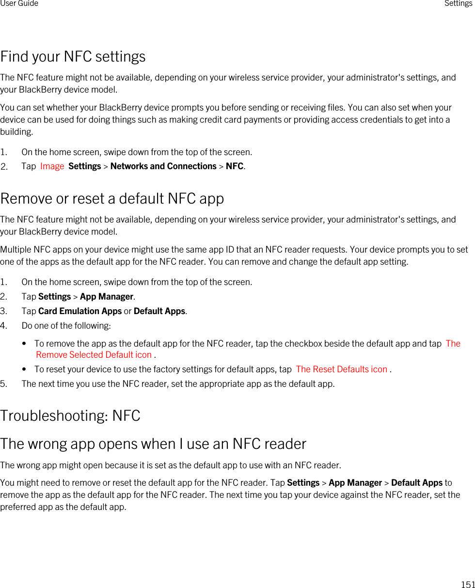 Find your NFC settingsThe NFC feature might not be available, depending on your wireless service provider, your administrator&apos;s settings, and your BlackBerry device model.You can set whether your BlackBerry device prompts you before sending or receiving files. You can also set when your device can be used for doing things such as making credit card payments or providing access credentials to get into a building.1. On the home screen, swipe down from the top of the screen.2. Tap  Image  Settings &gt; Networks and Connections &gt; NFC.Remove or reset a default NFC appThe NFC feature might not be available, depending on your wireless service provider, your administrator&apos;s settings, and your BlackBerry device model.Multiple NFC apps on your device might use the same app ID that an NFC reader requests. Your device prompts you to set one of the apps as the default app for the NFC reader. You can remove and change the default app setting.1. On the home screen, swipe down from the top of the screen.2. Tap Settings &gt; App Manager.3. Tap Card Emulation Apps or Default Apps.4. Do one of the following:•  To remove the app as the default app for the NFC reader, tap the checkbox beside the default app and tap  The Remove Selected Default icon .•  To reset your device to use the factory settings for default apps, tap  The Reset Defaults icon .5. The next time you use the NFC reader, set the appropriate app as the default app.Troubleshooting: NFCThe wrong app opens when I use an NFC readerThe wrong app might open because it is set as the default app to use with an NFC reader.You might need to remove or reset the default app for the NFC reader. Tap Settings &gt; App Manager &gt; Default Apps to remove the app as the default app for the NFC reader. The next time you tap your device against the NFC reader, set the preferred app as the default app.User Guide Settings151