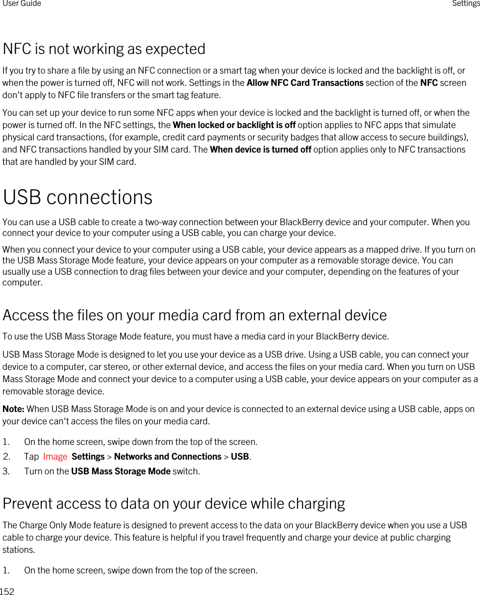 NFC is not working as expectedIf you try to share a file by using an NFC connection or a smart tag when your device is locked and the backlight is off, or when the power is turned off, NFC will not work. Settings in the Allow NFC Card Transactions section of the NFC screen don&apos;t apply to NFC file transfers or the smart tag feature.You can set up your device to run some NFC apps when your device is locked and the backlight is turned off, or when the power is turned off. In the NFC settings, the When locked or backlight is off option applies to NFC apps that simulate physical card transactions, (for example, credit card payments or security badges that allow access to secure buildings), and NFC transactions handled by your SIM card. The When device is turned off option applies only to NFC transactions that are handled by your SIM card.USB connectionsYou can use a USB cable to create a two-way connection between your BlackBerry device and your computer. When you connect your device to your computer using a USB cable, you can charge your device.When you connect your device to your computer using a USB cable, your device appears as a mapped drive. If you turn on the USB Mass Storage Mode feature, your device appears on your computer as a removable storage device. You can usually use a USB connection to drag files between your device and your computer, depending on the features of your computer.Access the files on your media card from an external deviceTo use the USB Mass Storage Mode feature, you must have a media card in your BlackBerry device.USB Mass Storage Mode is designed to let you use your device as a USB drive. Using a USB cable, you can connect your device to a computer, car stereo, or other external device, and access the files on your media card. When you turn on USB Mass Storage Mode and connect your device to a computer using a USB cable, your device appears on your computer as a removable storage device.Note: When USB Mass Storage Mode is on and your device is connected to an external device using a USB cable, apps on your device can&apos;t access the files on your media card.1. On the home screen, swipe down from the top of the screen.2. Tap  Image  Settings &gt; Networks and Connections &gt; USB.3. Turn on the USB Mass Storage Mode switch.Prevent access to data on your device while chargingThe Charge Only Mode feature is designed to prevent access to the data on your BlackBerry device when you use a USB cable to charge your device. This feature is helpful if you travel frequently and charge your device at public charging stations.1. On the home screen, swipe down from the top of the screen.User Guide Settings152