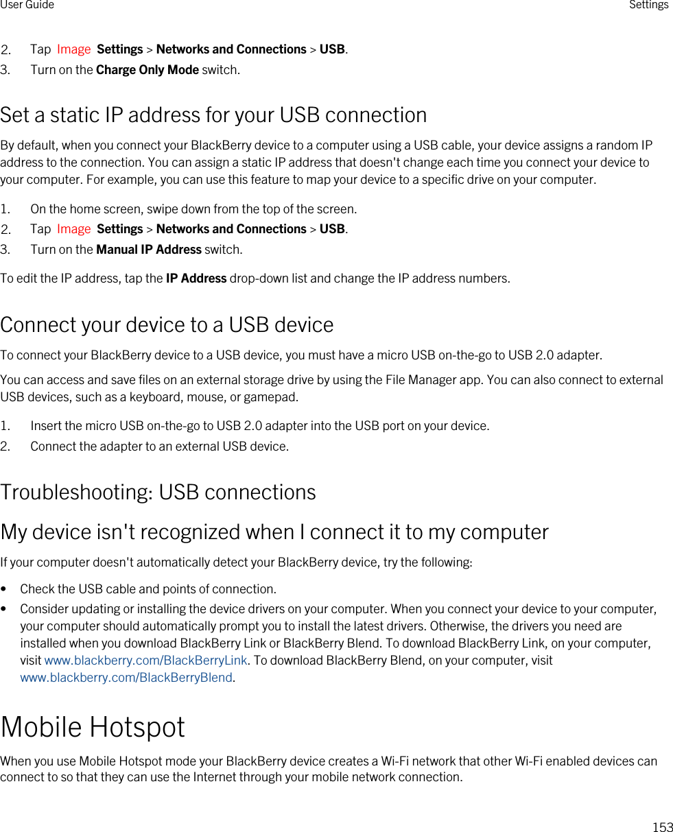 2. Tap  Image  Settings &gt; Networks and Connections &gt; USB.3. Turn on the Charge Only Mode switch.Set a static IP address for your USB connectionBy default, when you connect your BlackBerry device to a computer using a USB cable, your device assigns a random IP address to the connection. You can assign a static IP address that doesn&apos;t change each time you connect your device to your computer. For example, you can use this feature to map your device to a specific drive on your computer.1. On the home screen, swipe down from the top of the screen.2. Tap  Image  Settings &gt; Networks and Connections &gt; USB.3. Turn on the Manual IP Address switch.To edit the IP address, tap the IP Address drop-down list and change the IP address numbers.Connect your device to a USB deviceTo connect your BlackBerry device to a USB device, you must have a micro USB on-the-go to USB 2.0 adapter.You can access and save files on an external storage drive by using the File Manager app. You can also connect to external USB devices, such as a keyboard, mouse, or gamepad.1. Insert the micro USB on-the-go to USB 2.0 adapter into the USB port on your device.2. Connect the adapter to an external USB device.Troubleshooting: USB connectionsMy device isn&apos;t recognized when I connect it to my computerIf your computer doesn&apos;t automatically detect your BlackBerry device, try the following:• Check the USB cable and points of connection.• Consider updating or installing the device drivers on your computer. When you connect your device to your computer, your computer should automatically prompt you to install the latest drivers. Otherwise, the drivers you need are installed when you download BlackBerry Link or BlackBerry Blend. To download BlackBerry Link, on your computer, visit www.blackberry.com/BlackBerryLink. To download BlackBerry Blend, on your computer, visit www.blackberry.com/BlackBerryBlend.Mobile HotspotWhen you use Mobile Hotspot mode your BlackBerry device creates a Wi-Fi network that other Wi-Fi enabled devices can connect to so that they can use the Internet through your mobile network connection.User Guide Settings153