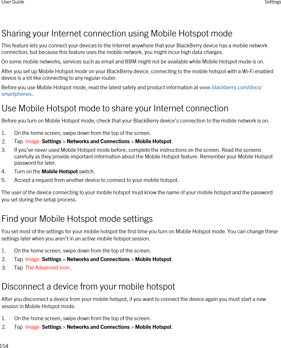 Sharing your Internet connection using Mobile Hotspot modeThis feature lets you connect your devices to the Internet anywhere that your BlackBerry device has a mobile network connection, but because this feature uses the mobile network, you might incur high data charges.On some mobile networks, services such as email and BBM might not be available while Mobile Hotspot mode is on.After you set up Mobile Hotspot mode on your BlackBerry device, connecting to the mobile hotspot with a Wi-Fi enabled device is a lot like connecting to any regular router.Before you use Mobile Hotspot mode, read the latest safety and product information at www.blackberry.com/docs/smartphones.Use Mobile Hotspot mode to share your Internet connectionBefore you turn on Mobile Hotspot mode, check that your BlackBerry device&apos;s connection to the mobile network is on.1. On the home screen, swipe down from the top of the screen.2. Tap  Image  Settings &gt; Networks and Connections &gt; Mobile Hotspot.3. If you&apos;ve never used Mobile Hotspot mode before, complete the instructions on the screen. Read the screens carefully as they provide important information about the Mobile Hotspot feature. Remember your Mobile Hotspot password for later.4. Turn on the Mobile Hotspot switch.5. Accept a request from another device to connect to your mobile hotspot.The user of the device connecting to your mobile hotspot must know the name of your mobile hotspot and the password you set during the setup process.Find your Mobile Hotspot mode settingsYou set most of the settings for your mobile hotspot the first time you turn on Mobile Hotspot mode. You can change these settings later when you aren&apos;t in an active mobile hotspot session.1. On the home screen, swipe down from the top of the screen.2. Tap  Image  Settings &gt; Networks and Connections &gt; Mobile Hotspot.3. Tap  The Advanced icon .Disconnect a device from your mobile hotspotAfter you disconnect a device from your mobile hotspot, if you want to connect the device again you must start a new session in Mobile Hotspot mode.1. On the home screen, swipe down from the top of the screen.2. Tap  Image  Settings &gt; Networks and Connections &gt; Mobile Hotspot.User Guide Settings154