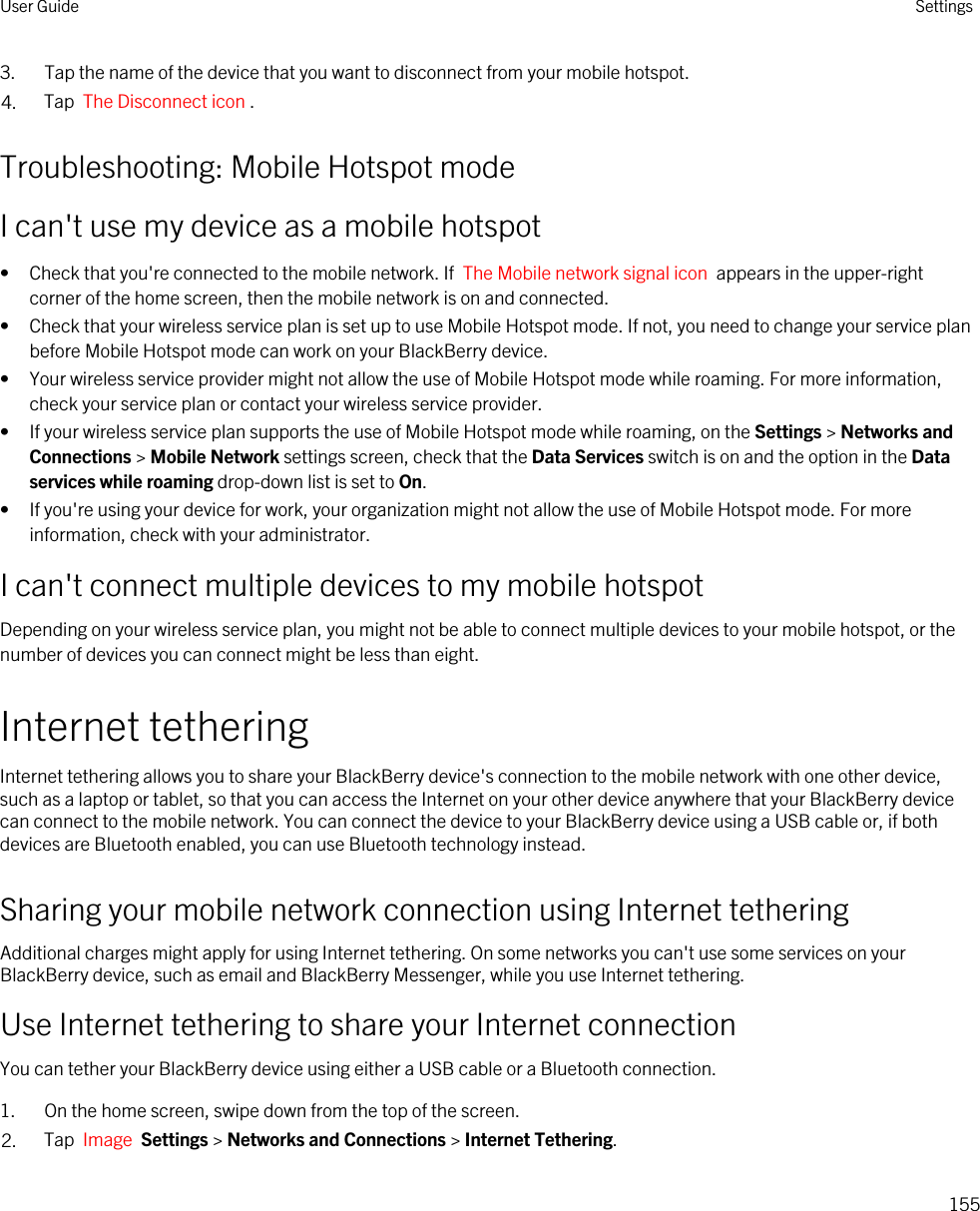 3. Tap the name of the device that you want to disconnect from your mobile hotspot.4. Tap  The Disconnect icon .Troubleshooting: Mobile Hotspot modeI can&apos;t use my device as a mobile hotspot• Check that you&apos;re connected to the mobile network. If  The Mobile network signal icon  appears in the upper-right corner of the home screen, then the mobile network is on and connected.• Check that your wireless service plan is set up to use Mobile Hotspot mode. If not, you need to change your service plan before Mobile Hotspot mode can work on your BlackBerry device.• Your wireless service provider might not allow the use of Mobile Hotspot mode while roaming. For more information, check your service plan or contact your wireless service provider.• If your wireless service plan supports the use of Mobile Hotspot mode while roaming, on the Settings &gt; Networks and Connections &gt; Mobile Network settings screen, check that the Data Services switch is on and the option in the Data services while roaming drop-down list is set to On.• If you&apos;re using your device for work, your organization might not allow the use of Mobile Hotspot mode. For more information, check with your administrator.I can&apos;t connect multiple devices to my mobile hotspotDepending on your wireless service plan, you might not be able to connect multiple devices to your mobile hotspot, or the number of devices you can connect might be less than eight.Internet tetheringInternet tethering allows you to share your BlackBerry device&apos;s connection to the mobile network with one other device, such as a laptop or tablet, so that you can access the Internet on your other device anywhere that your BlackBerry device can connect to the mobile network. You can connect the device to your BlackBerry device using a USB cable or, if both devices are Bluetooth enabled, you can use Bluetooth technology instead.Sharing your mobile network connection using Internet tetheringAdditional charges might apply for using Internet tethering. On some networks you can&apos;t use some services on your BlackBerry device, such as email and BlackBerry Messenger, while you use Internet tethering.Use Internet tethering to share your Internet connectionYou can tether your BlackBerry device using either a USB cable or a Bluetooth connection.1. On the home screen, swipe down from the top of the screen.2. Tap  Image  Settings &gt; Networks and Connections &gt; Internet Tethering.User Guide Settings155