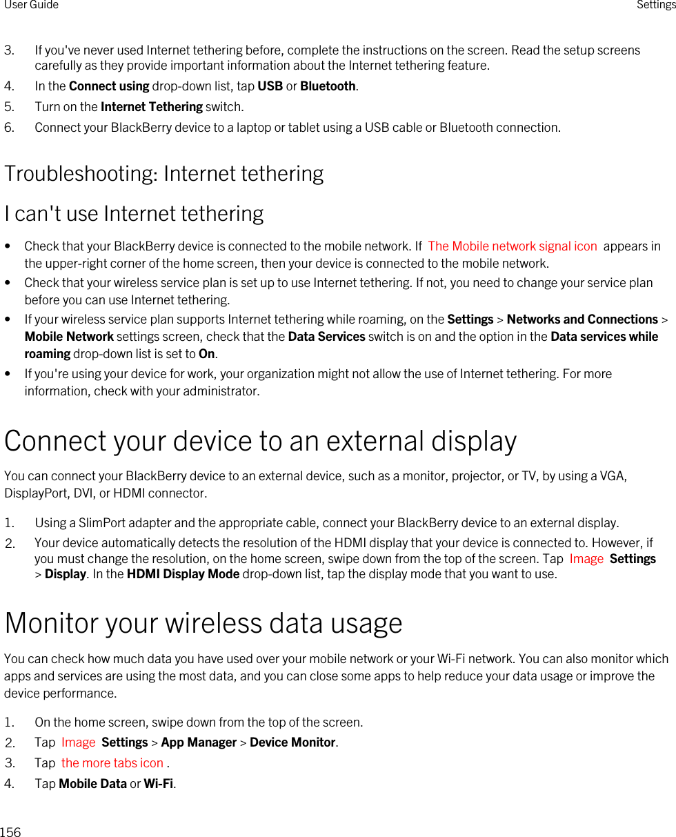 3. If you&apos;ve never used Internet tethering before, complete the instructions on the screen. Read the setup screens carefully as they provide important information about the Internet tethering feature.4. In the Connect using drop-down list, tap USB or Bluetooth.5. Turn on the Internet Tethering switch.6. Connect your BlackBerry device to a laptop or tablet using a USB cable or Bluetooth connection.Troubleshooting: Internet tetheringI can&apos;t use Internet tethering• Check that your BlackBerry device is connected to the mobile network. If  The Mobile network signal icon  appears in the upper-right corner of the home screen, then your device is connected to the mobile network.• Check that your wireless service plan is set up to use Internet tethering. If not, you need to change your service plan before you can use Internet tethering.• If your wireless service plan supports Internet tethering while roaming, on the Settings &gt; Networks and Connections &gt; Mobile Network settings screen, check that the Data Services switch is on and the option in the Data services while roaming drop-down list is set to On.• If you&apos;re using your device for work, your organization might not allow the use of Internet tethering. For more information, check with your administrator.Connect your device to an external displayYou can connect your BlackBerry device to an external device, such as a monitor, projector, or TV, by using a VGA, DisplayPort, DVI, or HDMI connector.1. Using a SlimPort adapter and the appropriate cable, connect your BlackBerry device to an external display.2. Your device automatically detects the resolution of the HDMI display that your device is connected to. However, if you must change the resolution, on the home screen, swipe down from the top of the screen. Tap  Image  Settings &gt; Display. In the HDMI Display Mode drop-down list, tap the display mode that you want to use.Monitor your wireless data usageYou can check how much data you have used over your mobile network or your Wi-Fi network. You can also monitor which apps and services are using the most data, and you can close some apps to help reduce your data usage or improve the device performance.1. On the home screen, swipe down from the top of the screen.2. Tap  Image  Settings &gt; App Manager &gt; Device Monitor.3. Tap  the more tabs icon .4. Tap Mobile Data or Wi-Fi.User Guide Settings156