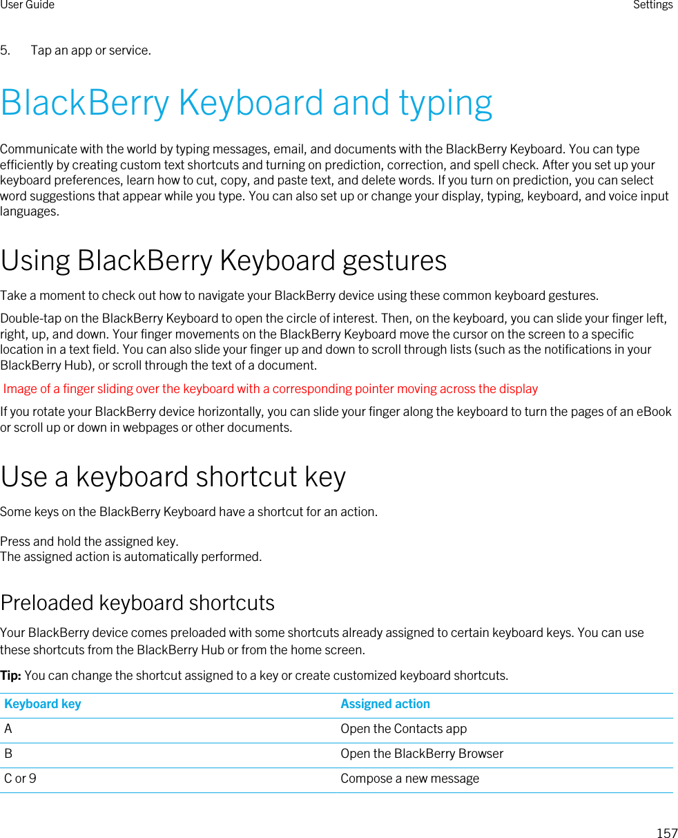 5. Tap an app or service.BlackBerry Keyboard and typingCommunicate with the world by typing messages, email, and documents with the BlackBerry Keyboard. You can type efficiently by creating custom text shortcuts and turning on prediction, correction, and spell check. After you set up your keyboard preferences, learn how to cut, copy, and paste text, and delete words. If you turn on prediction, you can select word suggestions that appear while you type. You can also set up or change your display, typing, keyboard, and voice input languages.Using BlackBerry Keyboard gesturesTake a moment to check out how to navigate your BlackBerry device using these common keyboard gestures.Double-tap on the BlackBerry Keyboard to open the circle of interest. Then, on the keyboard, you can slide your finger left, right, up, and down. Your finger movements on the BlackBerry Keyboard move the cursor on the screen to a specific location in a text field. You can also slide your finger up and down to scroll through lists (such as the notifications in your BlackBerry Hub), or scroll through the text of a document.Image of a finger sliding over the keyboard with a corresponding pointer moving across the displayIf you rotate your BlackBerry device horizontally, you can slide your finger along the keyboard to turn the pages of an eBook or scroll up or down in webpages or other documents.Use a keyboard shortcut keySome keys on the BlackBerry Keyboard have a shortcut for an action.Press and hold the assigned key.The assigned action is automatically performed.Preloaded keyboard shortcutsYour BlackBerry device comes preloaded with some shortcuts already assigned to certain keyboard keys. You can use these shortcuts from the BlackBerry Hub or from the home screen.Tip: You can change the shortcut assigned to a key or create customized keyboard shortcuts.Keyboard key Assigned actionA Open the Contacts appB Open the BlackBerry BrowserC or 9 Compose a new messageUser Guide Settings157