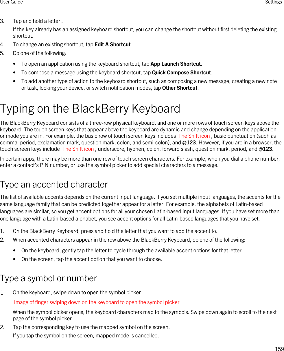 3. Tap and hold a letter .If the key already has an assigned keyboard shortcut, you can change the shortcut without first deleting the existing shortcut.4. To change an existing shortcut, tap Edit A Shortcut.5. Do one of the following:• To open an application using the keyboard shortcut, tap App Launch Shortcut.• To compose a message using the keyboard shortcut, tap Quick Compose Shortcut.• To add another type of action to the keyboard shortcut, such as composing a new message, creating a new note or task, locking your device, or switch notification modes, tap Other Shortcut.Typing on the BlackBerry KeyboardThe BlackBerry Keyboard consists of a three-row physical keyboard, and one or more rows of touch screen keys above the keyboard. The touch screen keys that appear above the keyboard are dynamic and change depending on the application or mode you are in. For example, the basic row of touch screen keys includes  The Shift icon , basic punctuation (such as comma, period, exclamation mark, question mark, colon, and semi-colon), and @123. However, if you are in a browser, the touch screen keys include  The Shift icon , underscore, hyphen, colon, forward slash, question mark, period, and @123.In certain apps, there may be more than one row of touch screen characters. For example, when you dial a phone number, enter a contact&apos;s PIN number, or use the symbol picker to add special characters to a message.Type an accented characterThe list of available accents depends on the current input language. If you set multiple input languages, the accents for the same language family that can be predicted together appear for a letter. For example, the alphabets of Latin-based languages are similar, so you get accent options for all your chosen Latin-based input languages. If you have set more than one language with a Latin-based alphabet, you see accent options for all Latin-based languages that you have set.1. On the BlackBerry Keyboard, press and hold the letter that you want to add the accent to.2. When accented characters appear in the row above the BlackBerry Keyboard, do one of the following:• On the keyboard, gently tap the letter to cycle through the available accent options for that letter.• On the screen, tap the accent option that you want to choose.Type a symbol or number1. On the keyboard, swipe down to open the symbol picker.Image of finger swiping down on the keyboard to open the symbol pickerWhen the symbol picker opens, the keyboard characters map to the symbols. Swipe down again to scroll to the next page of the symbol picker.2. Tap the corresponding key to use the mapped symbol on the screen.If you tap the symbol on the screen, mapped mode is cancelled.User Guide Settings159