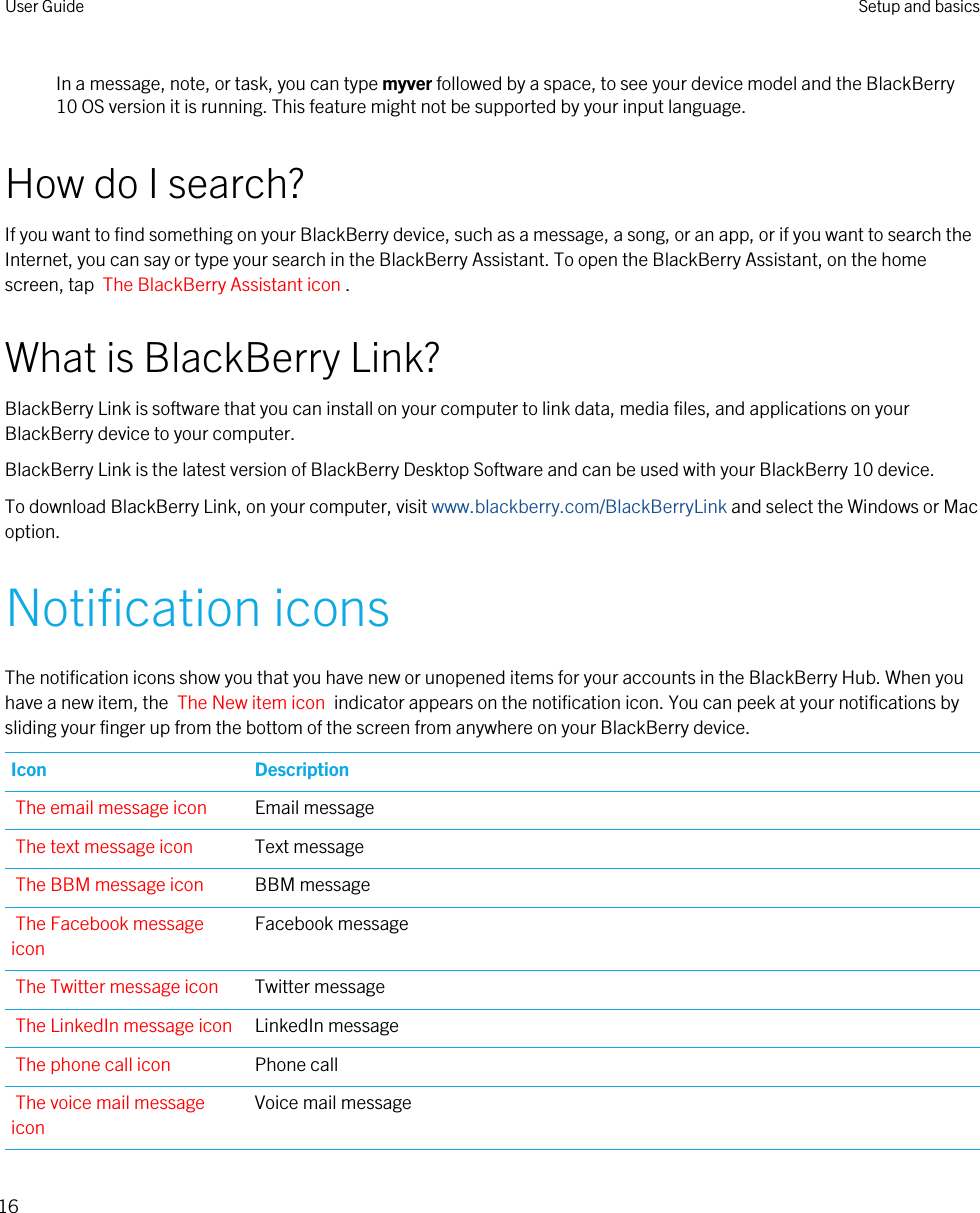 In a message, note, or task, you can type myver followed by a space, to see your device model and the BlackBerry 10 OS version it is running. This feature might not be supported by your input language.How do I search?If you want to find something on your BlackBerry device, such as a message, a song, or an app, or if you want to search the Internet, you can say or type your search in the BlackBerry Assistant. To open the BlackBerry Assistant, on the home screen, tap  The BlackBerry Assistant icon .What is BlackBerry Link?BlackBerry Link is software that you can install on your computer to link data, media files, and applications on your BlackBerry device to your computer.BlackBerry Link is the latest version of BlackBerry Desktop Software and can be used with your BlackBerry 10 device.To download BlackBerry Link, on your computer, visit www.blackberry.com/BlackBerryLink and select the Windows or Mac option.Notification iconsThe notification icons show you that you have new or unopened items for your accounts in the BlackBerry Hub. When you have a new item, the  The New item icon  indicator appears on the notification icon. You can peek at your notifications by sliding your finger up from the bottom of the screen from anywhere on your BlackBerry device.Icon DescriptionThe email message icon Email messageThe text message icon Text messageThe BBM message icon BBM messageThe Facebook message iconFacebook messageThe Twitter message icon Twitter messageThe LinkedIn message icon LinkedIn messageThe phone call icon Phone callThe voice mail message iconVoice mail messageUser Guide Setup and basics16