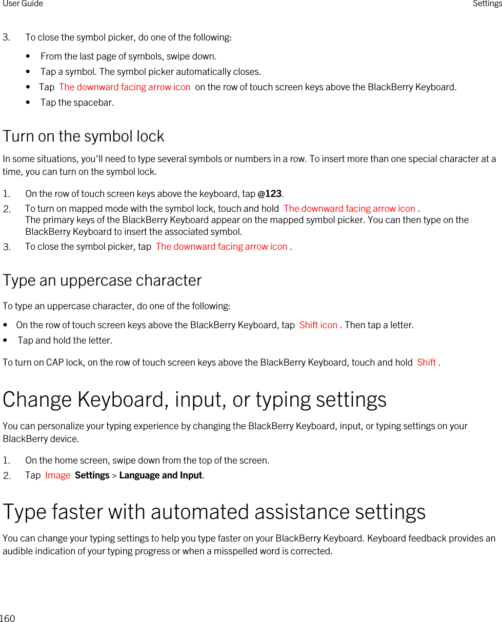 3. To close the symbol picker, do one of the following:• From the last page of symbols, swipe down.• Tap a symbol. The symbol picker automatically closes.•  Tap  The downward facing arrow icon  on the row of touch screen keys above the BlackBerry Keyboard.• Tap the spacebar.Turn on the symbol lockIn some situations, you&apos;ll need to type several symbols or numbers in a row. To insert more than one special character at a time, you can turn on the symbol lock.1. On the row of touch screen keys above the keyboard, tap @123.2. To turn on mapped mode with the symbol lock, touch and hold  The downward facing arrow icon .The primary keys of the BlackBerry Keyboard appear on the mapped symbol picker. You can then type on the BlackBerry Keyboard to insert the associated symbol.3. To close the symbol picker, tap  The downward facing arrow icon .Type an uppercase characterTo type an uppercase character, do one of the following:•  On the row of touch screen keys above the BlackBerry Keyboard, tap  Shift icon . Then tap a letter.• Tap and hold the letter.To turn on CAP lock, on the row of touch screen keys above the BlackBerry Keyboard, touch and hold  Shift . Change Keyboard, input, or typing settingsYou can personalize your typing experience by changing the BlackBerry Keyboard, input, or typing settings on your BlackBerry device.1. On the home screen, swipe down from the top of the screen.2. Tap  Image  Settings &gt; Language and Input. Type faster with automated assistance settingsYou can change your typing settings to help you type faster on your BlackBerry Keyboard. Keyboard feedback provides an audible indication of your typing progress or when a misspelled word is corrected.User Guide Settings160
