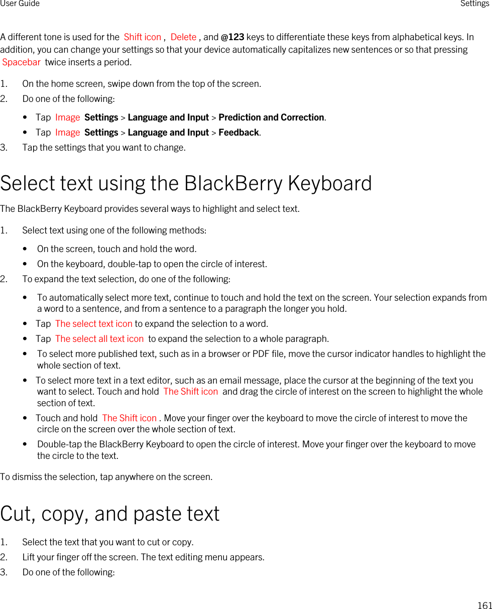 A different tone is used for the  Shift icon ,  Delete , and @123 keys to differentiate these keys from alphabetical keys. In addition, you can change your settings so that your device automatically capitalizes new sentences or so that pressing Spacebar  twice inserts a period.1. On the home screen, swipe down from the top of the screen.2. Do one of the following:•  Tap  Image  Settings &gt; Language and Input &gt; Prediction and Correction.•  Tap  Image  Settings &gt; Language and Input &gt; Feedback.3. Tap the settings that you want to change.Select text using the BlackBerry KeyboardThe BlackBerry Keyboard provides several ways to highlight and select text.1. Select text using one of the following methods:• On the screen, touch and hold the word.• On the keyboard, double-tap to open the circle of interest.2. To expand the text selection, do one of the following: • To automatically select more text, continue to touch and hold the text on the screen. Your selection expands from a word to a sentence, and from a sentence to a paragraph the longer you hold.•  Tap  The select text icon to expand the selection to a word.•  Tap  The select all text icon  to expand the selection to a whole paragraph.• To select more published text, such as in a browser or PDF file, move the cursor indicator handles to highlight the whole section of text.•  To select more text in a text editor, such as an email message, place the cursor at the beginning of the text you want to select. Touch and hold  The Shift icon  and drag the circle of interest on the screen to highlight the whole section of text.•  Touch and hold  The Shift icon . Move your finger over the keyboard to move the circle of interest to move the circle on the screen over the whole section of text.• Double-tap the BlackBerry Keyboard to open the circle of interest. Move your finger over the keyboard to move the circle to the text.To dismiss the selection, tap anywhere on the screen.Cut, copy, and paste text1. Select the text that you want to cut or copy.2. Lift your finger off the screen. The text editing menu appears.3. Do one of the following:User Guide Settings161