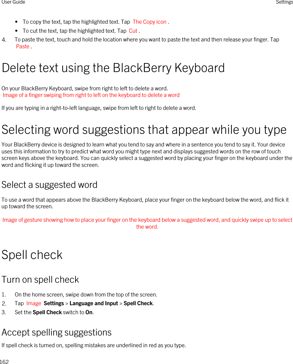 •  To copy the text, tap the highlighted text. Tap  The Copy icon .•  To cut the text, tap the highlighted text. Tap  Cut .4. To paste the text, touch and hold the location where you want to paste the text and then release your finger. Tap Paste .Delete text using the BlackBerry KeyboardOn your BlackBerry Keyboard, swipe from right to left to delete a word.Image of a finger swiping from right to left on the keyboard to delete a wordIf you are typing in a right-to-left language, swipe from left to right to delete a word.Selecting word suggestions that appear while you typeYour BlackBerry device is designed to learn what you tend to say and where in a sentence you tend to say it. Your device uses this information to try to predict what word you might type next and displays suggested words on the row of touch screen keys above the keyboard. You can quickly select a suggested word by placing your finger on the keyboard under the word and flicking it up toward the screen.Select a suggested wordTo use a word that appears above the BlackBerry Keyboard, place your finger on the keyboard below the word, and flick it up toward the screen. Image of gesture showing how to place your finger on the keyboard below a suggested word, and quickly swipe up to select the word. Spell checkTurn on spell check1. On the home screen, swipe down from the top of the screen.2. Tap  Image  Settings &gt; Language and Input &gt; Spell Check. 3. Set the Spell Check switch to On.Accept spelling suggestionsIf spell check is turned on, spelling mistakes are underlined in red as you type.User Guide Settings162