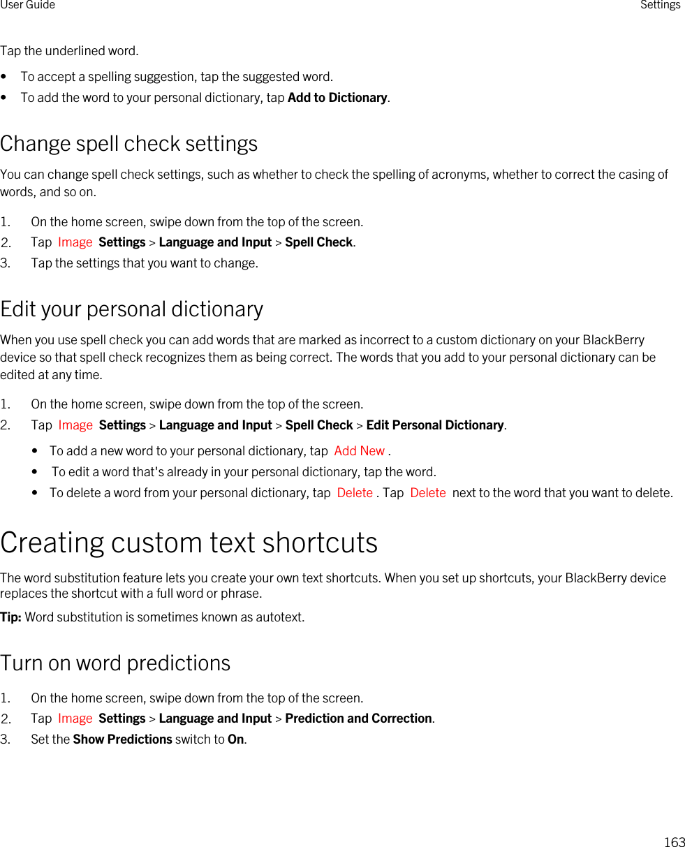 Tap the underlined word.• To accept a spelling suggestion, tap the suggested word.• To add the word to your personal dictionary, tap Add to Dictionary.Change spell check settingsYou can change spell check settings, such as whether to check the spelling of acronyms, whether to correct the casing of words, and so on.1. On the home screen, swipe down from the top of the screen.2. Tap  Image  Settings &gt; Language and Input &gt; Spell Check. 3. Tap the settings that you want to change.Edit your personal dictionaryWhen you use spell check you can add words that are marked as incorrect to a custom dictionary on your BlackBerry device so that spell check recognizes them as being correct. The words that you add to your personal dictionary can be edited at any time.1. On the home screen, swipe down from the top of the screen.2. Tap  Image  Settings &gt; Language and Input &gt; Spell Check &gt; Edit Personal Dictionary. •  To add a new word to your personal dictionary, tap  Add New .• To edit a word that&apos;s already in your personal dictionary, tap the word.•  To delete a word from your personal dictionary, tap  Delete . Tap  Delete  next to the word that you want to delete.Creating custom text shortcutsThe word substitution feature lets you create your own text shortcuts. When you set up shortcuts, your BlackBerry device replaces the shortcut with a full word or phrase.Tip: Word substitution is sometimes known as autotext.Turn on word predictions1. On the home screen, swipe down from the top of the screen.2. Tap  Image  Settings &gt; Language and Input &gt; Prediction and Correction. 3. Set the Show Predictions switch to On.User Guide Settings163
