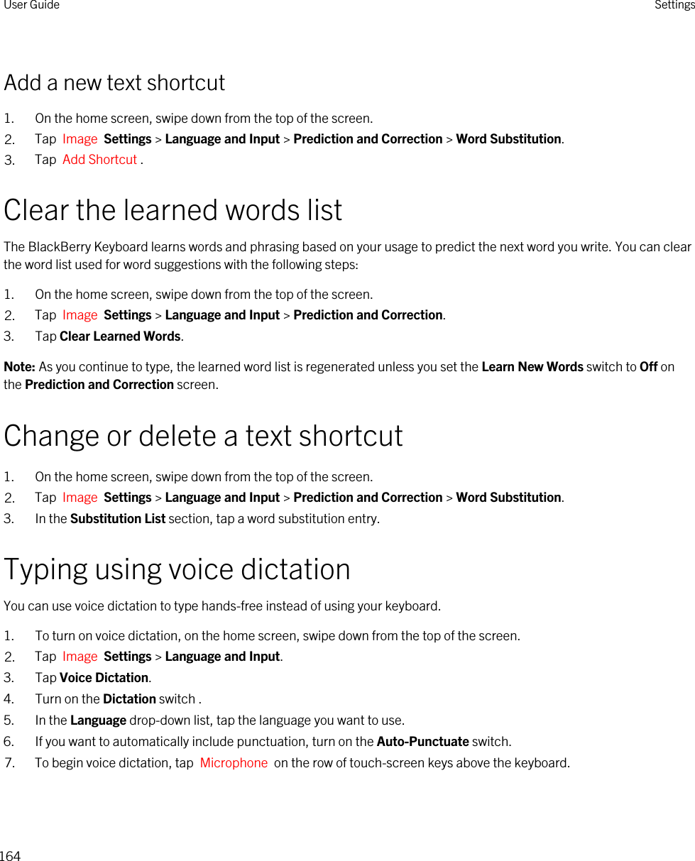 Add a new text shortcut1. On the home screen, swipe down from the top of the screen.2. Tap  Image  Settings &gt; Language and Input &gt; Prediction and Correction &gt; Word Substitution. 3. Tap  Add Shortcut .Clear the learned words listThe BlackBerry Keyboard learns words and phrasing based on your usage to predict the next word you write. You can clear the word list used for word suggestions with the following steps:1. On the home screen, swipe down from the top of the screen.2. Tap  Image  Settings &gt; Language and Input &gt; Prediction and Correction. 3. Tap Clear Learned Words.Note: As you continue to type, the learned word list is regenerated unless you set the Learn New Words switch to Off on the Prediction and Correction screen.Change or delete a text shortcut1. On the home screen, swipe down from the top of the screen.2. Tap  Image  Settings &gt; Language and Input &gt; Prediction and Correction &gt; Word Substitution. 3. In the Substitution List section, tap a word substitution entry.Typing using voice dictationYou can use voice dictation to type hands-free instead of using your keyboard.1. To turn on voice dictation, on the home screen, swipe down from the top of the screen.2. Tap  Image  Settings &gt; Language and Input.3. Tap Voice Dictation.4. Turn on the Dictation switch .5. In the Language drop-down list, tap the language you want to use.6. If you want to automatically include punctuation, turn on the Auto-Punctuate switch.7. To begin voice dictation, tap  Microphone  on the row of touch-screen keys above the keyboard.User Guide Settings164