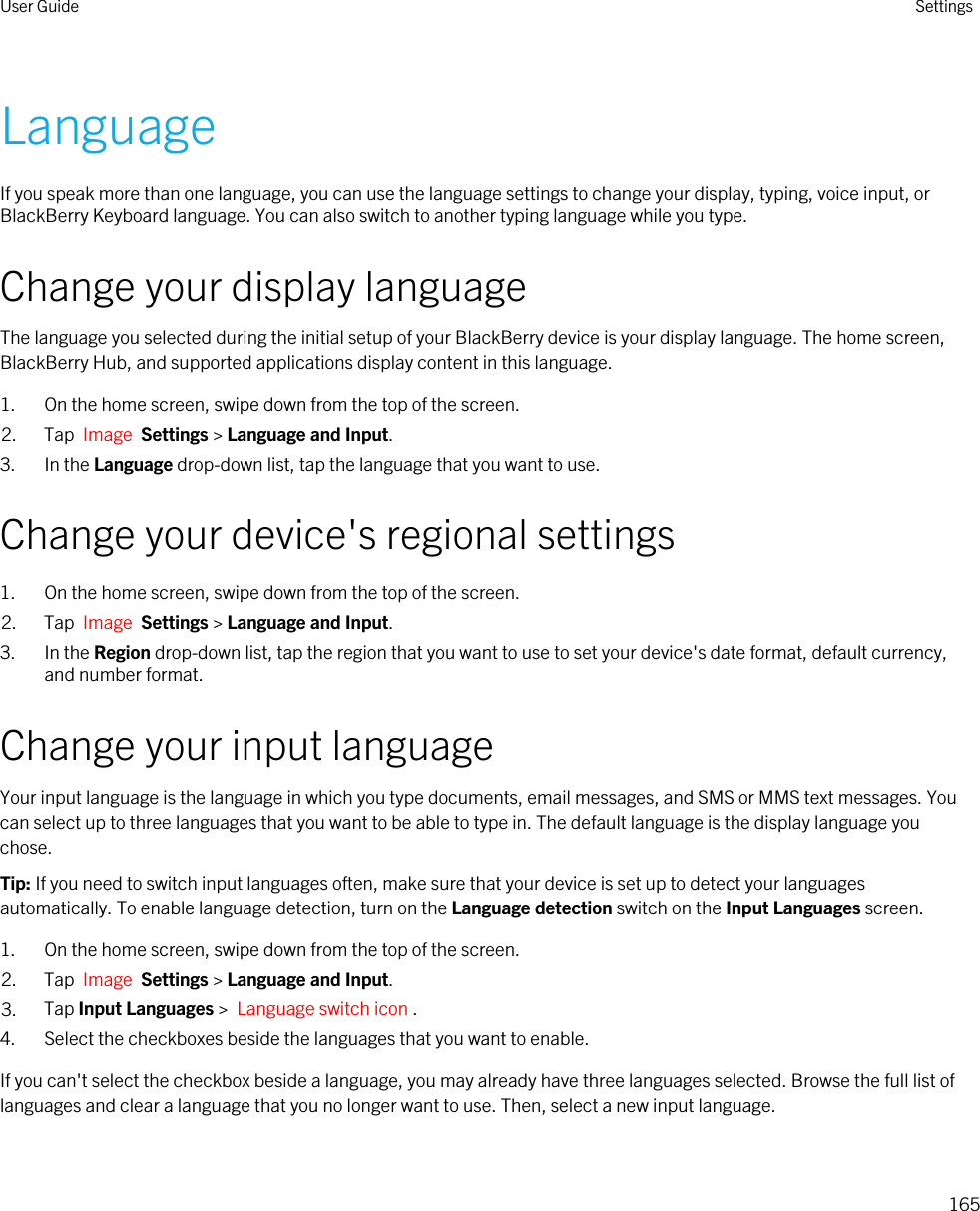 LanguageIf you speak more than one language, you can use the language settings to change your display, typing, voice input, or BlackBerry Keyboard language. You can also switch to another typing language while you type.Change your display languageThe language you selected during the initial setup of your BlackBerry device is your display language. The home screen, BlackBerry Hub, and supported applications display content in this language.1. On the home screen, swipe down from the top of the screen.2. Tap  Image  Settings &gt; Language and Input.3. In the Language drop-down list, tap the language that you want to use.Change your device&apos;s regional settings1. On the home screen, swipe down from the top of the screen.2. Tap  Image  Settings &gt; Language and Input.3. In the Region drop-down list, tap the region that you want to use to set your device&apos;s date format, default currency, and number format.Change your input languageYour input language is the language in which you type documents, email messages, and SMS or MMS text messages. You can select up to three languages that you want to be able to type in. The default language is the display language you chose.Tip: If you need to switch input languages often, make sure that your device is set up to detect your languages automatically. To enable language detection, turn on the Language detection switch on the Input Languages screen.1. On the home screen, swipe down from the top of the screen.2. Tap  Image  Settings &gt; Language and Input. 3. Tap Input Languages &gt;  Language switch icon . 4. Select the checkboxes beside the languages that you want to enable.If you can&apos;t select the checkbox beside a language, you may already have three languages selected. Browse the full list of languages and clear a language that you no longer want to use. Then, select a new input language.User Guide Settings165