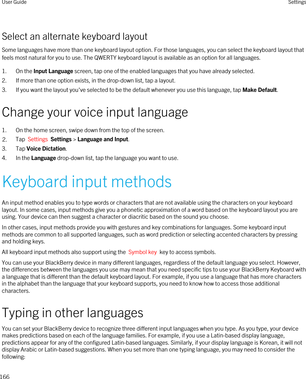 Select an alternate keyboard layoutSome languages have more than one keyboard layout option. For those languages, you can select the keyboard layout that feels most natural for you to use. The QWERTY keyboard layout is available as an option for all languages.1. On the Input Language screen, tap one of the enabled languages that you have already selected.2. If more than one option exists, in the drop-down list, tap a layout.3. If you want the layout you&apos;ve selected to be the default whenever you use this language, tap Make Default.Change your voice input language1. On the home screen, swipe down from the top of the screen.2. Tap  Settings  Settings &gt; Language and Input. 3. Tap Voice Dictation.4. In the Language drop-down list, tap the language you want to use.Keyboard input methodsAn input method enables you to type words or characters that are not available using the characters on your keyboard layout. In some cases, input methods give you a phonetic approximation of a word based on the keyboard layout you are using. Your device can then suggest a character or diacritic based on the sound you choose.In other cases, input methods provide you with gestures and key combinations for languages. Some keyboard input methods are common to all supported languages, such as word prediction or selecting accented characters by pressing and holding keys.All keyboard input methods also support using the  Symbol key  key to access symbols.You can use your BlackBerry device in many different languages, regardless of the default language you select. However, the differences between the languages you use may mean that you need specific tips to use your BlackBerry Keyboard with a language that is different than the default keyboard layout. For example, if you use a language that has more characters in the alphabet than the language that your keyboard supports, you need to know how to access those additional characters.Typing in other languagesYou can set your BlackBerry device to recognize three different input languages when you type. As you type, your device makes predictions based on each of the language families. For example, if you use a Latin-based display language, predictions appear for any of the configured Latin-based languages. Similarly, if your display language is Korean, it will not display Arabic or Latin-based suggestions. When you set more than one typing language, you may need to consider the following:User Guide Settings166