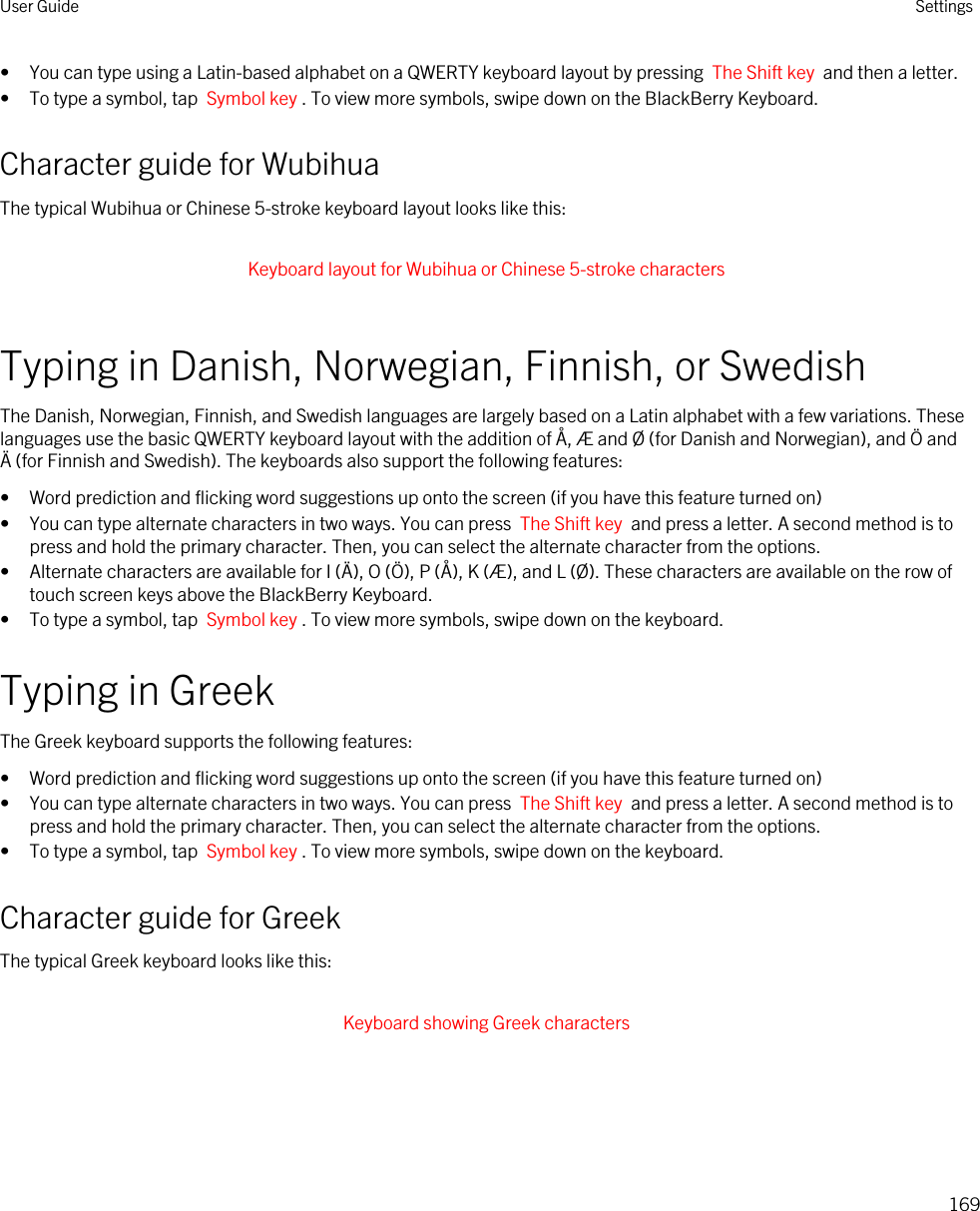 • You can type using a Latin-based alphabet on a QWERTY keyboard layout by pressing  The Shift key  and then a letter.• To type a symbol, tap  Symbol key . To view more symbols, swipe down on the BlackBerry Keyboard.Character guide for WubihuaThe typical Wubihua or Chinese 5-stroke keyboard layout looks like this: Keyboard layout for Wubihua or Chinese 5-stroke characters Typing in Danish, Norwegian, Finnish, or SwedishThe Danish, Norwegian, Finnish, and Swedish languages are largely based on a Latin alphabet with a few variations. These languages use the basic QWERTY keyboard layout with the addition of Å, Æ and Ø (for Danish and Norwegian), and Ö and Ä (for Finnish and Swedish). The keyboards also support the following features:• Word prediction and flicking word suggestions up onto the screen (if you have this feature turned on)• You can type alternate characters in two ways. You can press  The Shift key  and press a letter. A second method is to press and hold the primary character. Then, you can select the alternate character from the options.• Alternate characters are available for I (Ä), O (Ö), P (Å), K (Æ), and L (Ø). These characters are available on the row of touch screen keys above the BlackBerry Keyboard.• To type a symbol, tap  Symbol key . To view more symbols, swipe down on the keyboard.Typing in GreekThe Greek keyboard supports the following features:• Word prediction and flicking word suggestions up onto the screen (if you have this feature turned on)• You can type alternate characters in two ways. You can press  The Shift key  and press a letter. A second method is to press and hold the primary character. Then, you can select the alternate character from the options.• To type a symbol, tap  Symbol key . To view more symbols, swipe down on the keyboard.Character guide for GreekThe typical Greek keyboard looks like this: Keyboard showing Greek characters User Guide Settings169