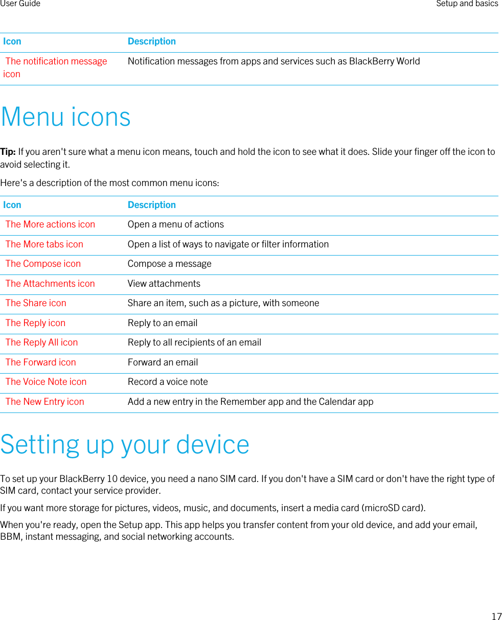 Icon DescriptionThe notification message iconNotification messages from apps and services such as BlackBerry WorldMenu iconsTip: If you aren&apos;t sure what a menu icon means, touch and hold the icon to see what it does. Slide your finger off the icon to avoid selecting it.Here&apos;s a description of the most common menu icons:Icon DescriptionThe More actions icon Open a menu of actionsThe More tabs icon Open a list of ways to navigate or filter informationThe Compose icon Compose a messageThe Attachments icon View attachmentsThe Share icon Share an item, such as a picture, with someoneThe Reply icon Reply to an emailThe Reply All icon Reply to all recipients of an emailThe Forward icon Forward an emailThe Voice Note icon Record a voice noteThe New Entry icon Add a new entry in the Remember app and the Calendar appSetting up your deviceTo set up your BlackBerry 10 device, you need a nano SIM card. If you don&apos;t have a SIM card or don&apos;t have the right type of SIM card, contact your service provider.If you want more storage for pictures, videos, music, and documents, insert a media card (microSD card).When you&apos;re ready, open the Setup app. This app helps you transfer content from your old device, and add your email, BBM, instant messaging, and social networking accounts.User Guide Setup and basics17