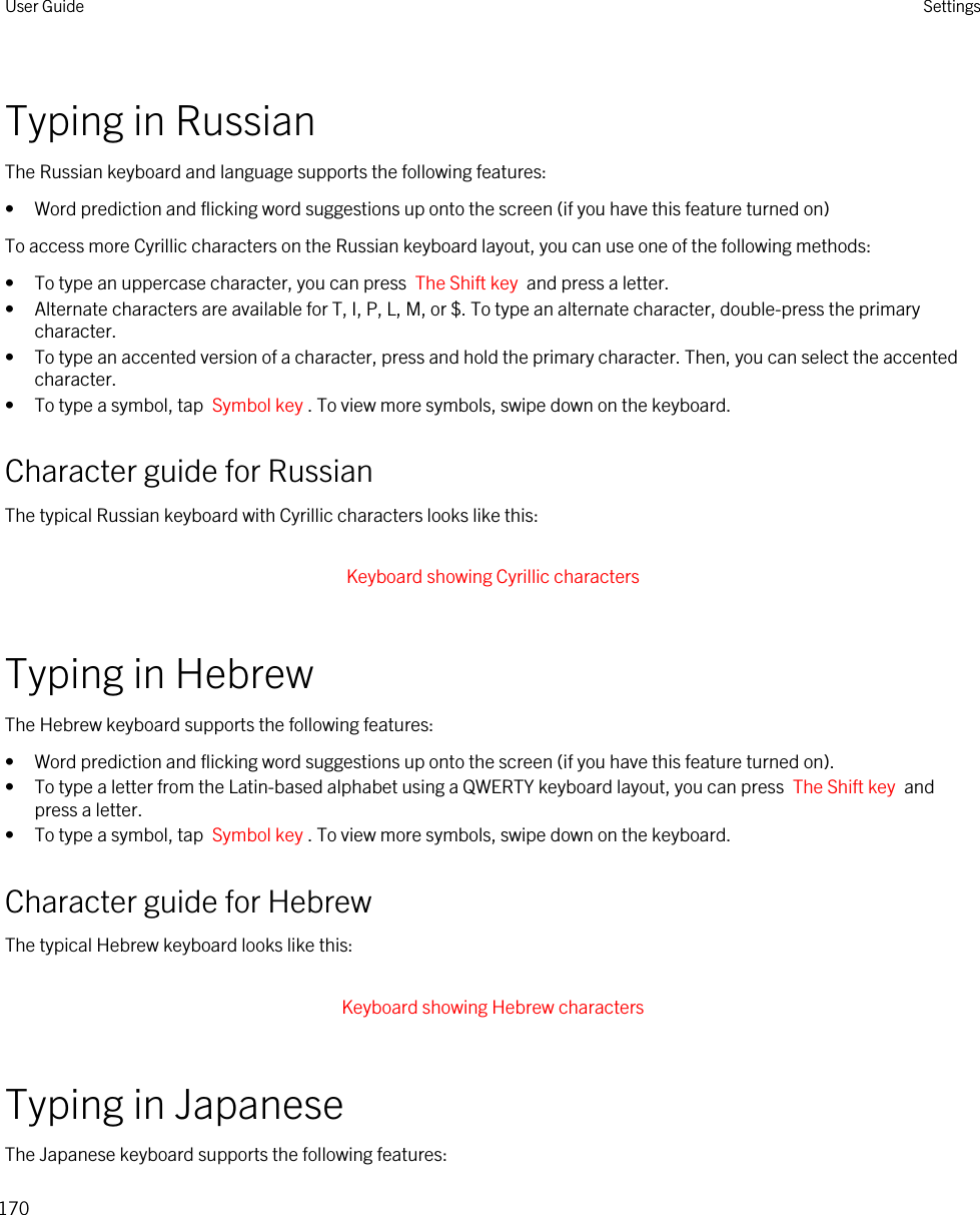 Typing in RussianThe Russian keyboard and language supports the following features:• Word prediction and flicking word suggestions up onto the screen (if you have this feature turned on)To access more Cyrillic characters on the Russian keyboard layout, you can use one of the following methods:• To type an uppercase character, you can press  The Shift key  and press a letter.• Alternate characters are available for T, I, P, L, M, or $. To type an alternate character, double-press the primary character.• To type an accented version of a character, press and hold the primary character. Then, you can select the accented character.• To type a symbol, tap  Symbol key . To view more symbols, swipe down on the keyboard.Character guide for RussianThe typical Russian keyboard with Cyrillic characters looks like this: Keyboard showing Cyrillic characters Typing in HebrewThe Hebrew keyboard supports the following features:• Word prediction and flicking word suggestions up onto the screen (if you have this feature turned on).• To type a letter from the Latin-based alphabet using a QWERTY keyboard layout, you can press  The Shift key  and press a letter.• To type a symbol, tap  Symbol key . To view more symbols, swipe down on the keyboard.Character guide for HebrewThe typical Hebrew keyboard looks like this: Keyboard showing Hebrew characters Typing in JapaneseThe Japanese keyboard supports the following features:User Guide Settings170