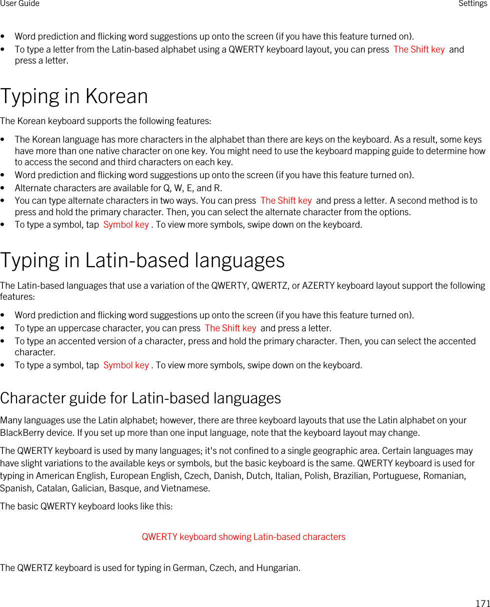 • Word prediction and flicking word suggestions up onto the screen (if you have this feature turned on).• To type a letter from the Latin-based alphabet using a QWERTY keyboard layout, you can press  The Shift key  and press a letter.Typing in KoreanThe Korean keyboard supports the following features:• The Korean language has more characters in the alphabet than there are keys on the keyboard. As a result, some keys have more than one native character on one key. You might need to use the keyboard mapping guide to determine how to access the second and third characters on each key.• Word prediction and flicking word suggestions up onto the screen (if you have this feature turned on).• Alternate characters are available for Q, W, E, and R.• You can type alternate characters in two ways. You can press  The Shift key  and press a letter. A second method is to press and hold the primary character. Then, you can select the alternate character from the options.• To type a symbol, tap  Symbol key . To view more symbols, swipe down on the keyboard.Typing in Latin-based languagesThe Latin-based languages that use a variation of the QWERTY, QWERTZ, or AZERTY keyboard layout support the following features:• Word prediction and flicking word suggestions up onto the screen (if you have this feature turned on).• To type an uppercase character, you can press  The Shift key  and press a letter.• To type an accented version of a character, press and hold the primary character. Then, you can select the accented character.• To type a symbol, tap  Symbol key . To view more symbols, swipe down on the keyboard.Character guide for Latin-based languagesMany languages use the Latin alphabet; however, there are three keyboard layouts that use the Latin alphabet on your BlackBerry device. If you set up more than one input language, note that the keyboard layout may change.The QWERTY keyboard is used by many languages; it&apos;s not confined to a single geographic area. Certain languages may have slight variations to the available keys or symbols, but the basic keyboard is the same. QWERTY keyboard is used for typing in American English, European English, Czech, Danish, Dutch, Italian, Polish, Brazilian, Portuguese, Romanian, Spanish, Catalan, Galician, Basque, and Vietnamese.The basic QWERTY keyboard looks like this: QWERTY keyboard showing Latin-based characters The QWERTZ keyboard is used for typing in German, Czech, and Hungarian.User Guide Settings171