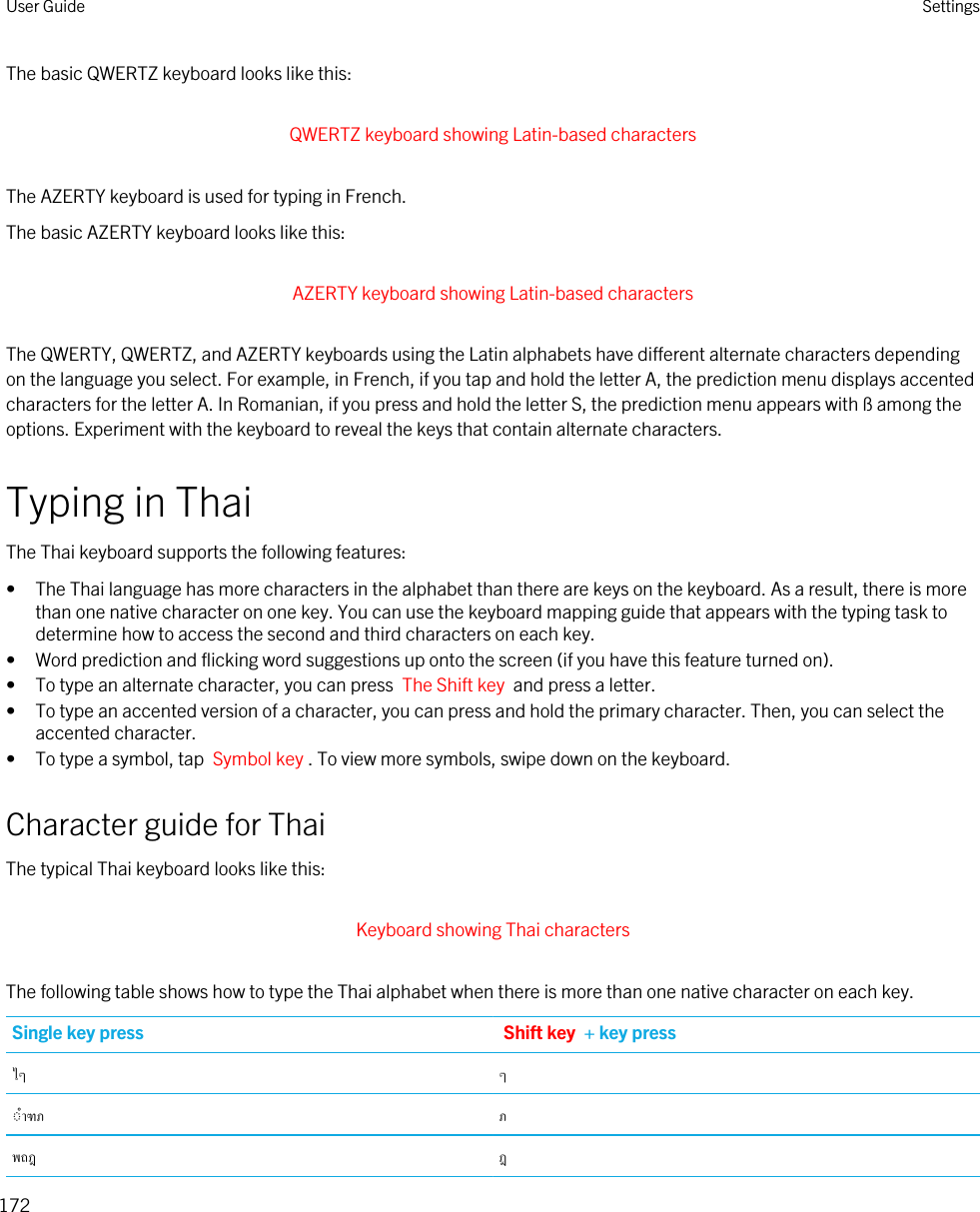 The basic QWERTZ keyboard looks like this: QWERTZ keyboard showing Latin-based characters The AZERTY keyboard is used for typing in French.The basic AZERTY keyboard looks like this: AZERTY keyboard showing Latin-based characters The QWERTY, QWERTZ, and AZERTY keyboards using the Latin alphabets have different alternate characters depending on the language you select. For example, in French, if you tap and hold the letter A, the prediction menu displays accented characters for the letter A. In Romanian, if you press and hold the letter S, the prediction menu appears with ß among the options. Experiment with the keyboard to reveal the keys that contain alternate characters.Typing in ThaiThe Thai keyboard supports the following features:• The Thai language has more characters in the alphabet than there are keys on the keyboard. As a result, there is more than one native character on one key. You can use the keyboard mapping guide that appears with the typing task to determine how to access the second and third characters on each key.• Word prediction and flicking word suggestions up onto the screen (if you have this feature turned on).• To type an alternate character, you can press  The Shift key  and press a letter.• To type an accented version of a character, you can press and hold the primary character. Then, you can select the accented character.• To type a symbol, tap  Symbol key . To view more symbols, swipe down on the keyboard.Character guide for ThaiThe typical Thai keyboard looks like this: Keyboard showing Thai characters The following table shows how to type the Thai alphabet when there is more than one native character on each key.Single key press Shift key  + key press   User Guide Settings172