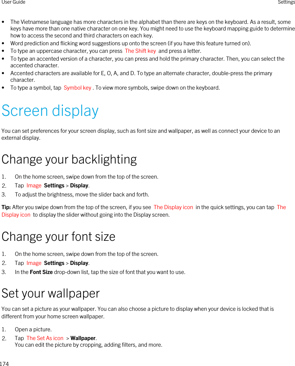 • The Vietnamese language has more characters in the alphabet than there are keys on the keyboard. As a result, some keys have more than one native character on one key. You might need to use the keyboard mapping guide to determine how to access the second and third characters on each key.• Word prediction and flicking word suggestions up onto the screen (if you have this feature turned on).• To type an uppercase character, you can press  The Shift key  and press a letter.• To type an accented version of a character, you can press and hold the primary character. Then, you can select the accented character.• Accented characters are available for E, O, A, and D. To type an alternate character, double-press the primary character.• To type a symbol, tap  Symbol key . To view more symbols, swipe down on the keyboard.Screen displayYou can set preferences for your screen display, such as font size and wallpaper, as well as connect your device to an external display.Change your backlighting1. On the home screen, swipe down from the top of the screen.2. Tap  Image  Settings &gt; Display.3. To adjust the brightness, move the slider back and forth.Tip: After you swipe down from the top of the screen, if you see  The Display icon  in the quick settings, you can tap  The Display icon  to display the slider without going into the Display screen.Change your font size1. On the home screen, swipe down from the top of the screen.2. Tap  Image  Settings &gt; Display.3. In the Font Size drop-down list, tap the size of font that you want to use.Set your wallpaperYou can set a picture as your wallpaper. You can also choose a picture to display when your device is locked that is different from your home screen wallpaper.1. Open a picture.2. Tap  The Set As icon  &gt; Wallpaper.You can edit the picture by cropping, adding filters, and more.User Guide Settings174