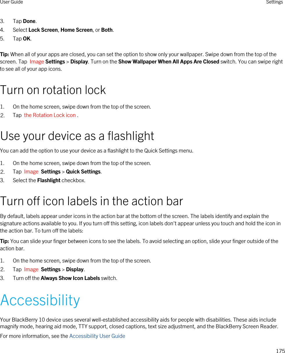 3. Tap Done.4. Select Lock Screen, Home Screen, or Both.5. Tap OK.Tip: When all of your apps are closed, you can set the option to show only your wallpaper. Swipe down from the top of the screen. Tap  Image Settings &gt; Display. Turn on the Show Wallpaper When All Apps Are Closed switch. You can swipe right to see all of your app icons.Turn on rotation lock1. On the home screen, swipe down from the top of the screen.2. Tap  the Rotation Lock icon .Use your device as a flashlightYou can add the option to use your device as a flashlight to the Quick Settings menu.1. On the home screen, swipe down from the top of the screen.2. Tap  Image  Settings &gt; Quick Settings.3. Select the Flashlight checkbox.Turn off icon labels in the action barBy default, labels appear under icons in the action bar at the bottom of the screen. The labels identify and explain the signature actions available to you. If you turn off this setting, icon labels don&apos;t appear unless you touch and hold the icon in the action bar. To turn off the labels:Tip: You can slide your finger between icons to see the labels. To avoid selecting an option, slide your finger outside of the action bar.1. On the home screen, swipe down from the top of the screen.2. Tap  Image  Settings &gt; Display. 3. Turn off the Always Show Icon Labels switch.AccessibilityYour BlackBerry 10 device uses several well-established accessibility aids for people with disabilities. These aids include magnify mode, hearing aid mode, TTY support, closed captions, text size adjustment, and the BlackBerry Screen Reader.For more information, see the Accessibility User GuideUser Guide Settings175