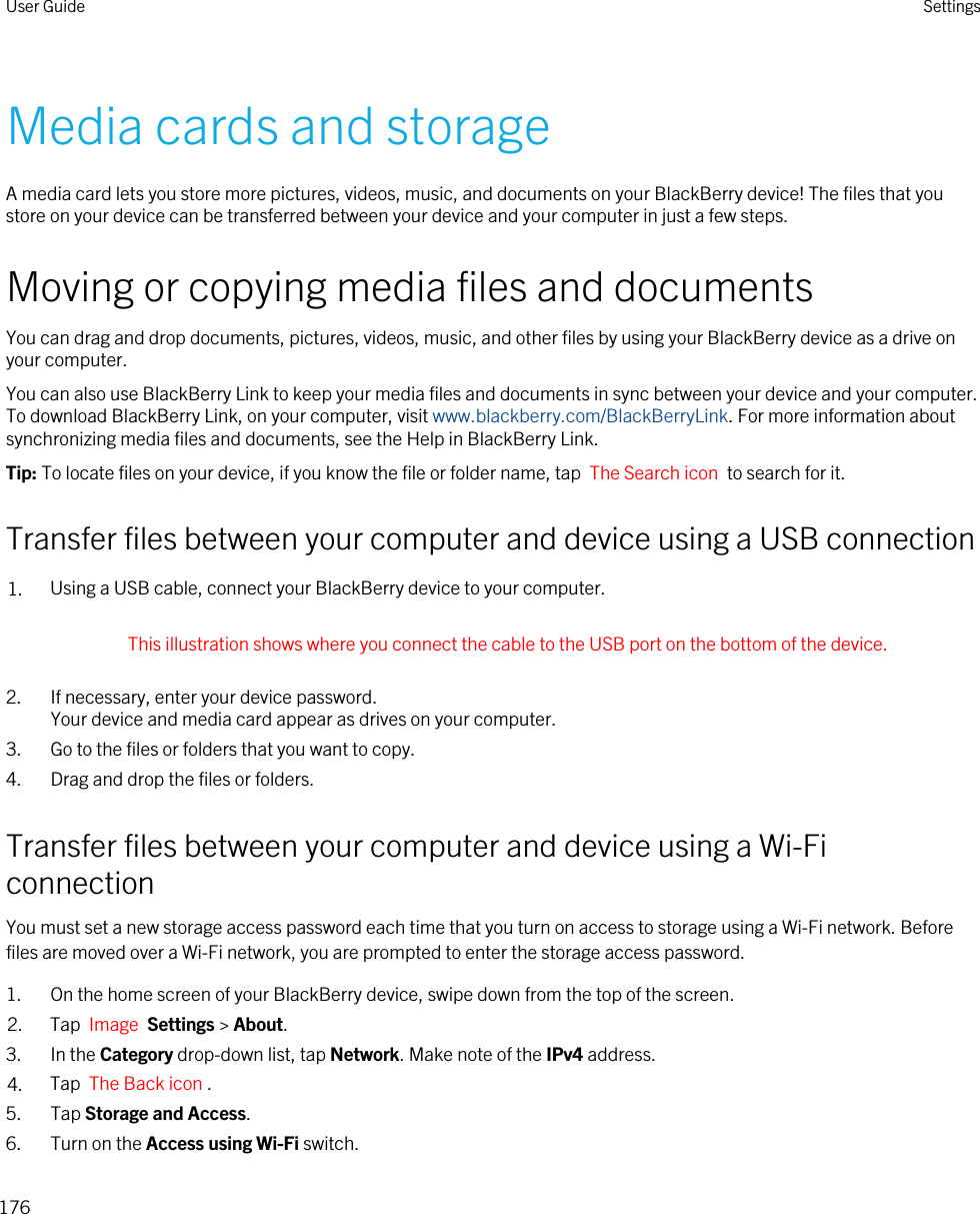 Media cards and storageA media card lets you store more pictures, videos, music, and documents on your BlackBerry device! The files that you store on your device can be transferred between your device and your computer in just a few steps.Moving or copying media files and documentsYou can drag and drop documents, pictures, videos, music, and other files by using your BlackBerry device as a drive on your computer.You can also use BlackBerry Link to keep your media files and documents in sync between your device and your computer. To download BlackBerry Link, on your computer, visit www.blackberry.com/BlackBerryLink. For more information about synchronizing media files and documents, see the Help in BlackBerry Link.Tip: To locate files on your device, if you know the file or folder name, tap  The Search icon  to search for it.Transfer files between your computer and device using a USB connection1. Using a USB cable, connect your BlackBerry device to your computer. This illustration shows where you connect the cable to the USB port on the bottom of the device. 2. If necessary, enter your device password.Your device and media card appear as drives on your computer.3. Go to the files or folders that you want to copy.4. Drag and drop the files or folders.Transfer files between your computer and device using a Wi-Fi connectionYou must set a new storage access password each time that you turn on access to storage using a Wi-Fi network. Before files are moved over a Wi-Fi network, you are prompted to enter the storage access password.1. On the home screen of your BlackBerry device, swipe down from the top of the screen.2. Tap  Image  Settings &gt; About. 3. In the Category drop-down list, tap Network. Make note of the IPv4 address.4. Tap  The Back icon .5. Tap Storage and Access.6. Turn on the Access using Wi-Fi switch.User Guide Settings176