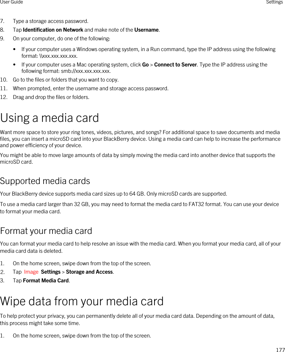 7. Type a storage access password.8. Tap Identification on Network and make note of the Username.9. On your computer, do one of the following:• If your computer uses a Windows operating system, in a Run command, type the IP address using the following format: \\xxx.xxx.xxx.xxx.• If your computer uses a Mac operating system, click Go &gt; Connect to Server. Type the IP address using the following format: smb://xxx.xxx.xxx.xxx.10. Go to the files or folders that you want to copy.11. When prompted, enter the username and storage access password.12. Drag and drop the files or folders.Using a media cardWant more space to store your ring tones, videos, pictures, and songs? For additional space to save documents and media files, you can insert a microSD card into your BlackBerry device. Using a media card can help to increase the performance and power efficiency of your device.You might be able to move large amounts of data by simply moving the media card into another device that supports the microSD card.Supported media cardsYour BlackBerry device supports media card sizes up to 64 GB. Only microSD cards are supported.To use a media card larger than 32 GB, you may need to format the media card to FAT32 format. You can use your device to format your media card.Format your media cardYou can format your media card to help resolve an issue with the media card. When you format your media card, all of your media card data is deleted.1. On the home screen, swipe down from the top of the screen.2. Tap  Image  Settings &gt; Storage and Access.3. Tap Format Media Card.Wipe data from your media cardTo help protect your privacy, you can permanently delete all of your media card data. Depending on the amount of data, this process might take some time.1. On the home screen, swipe down from the top of the screen.User Guide Settings177