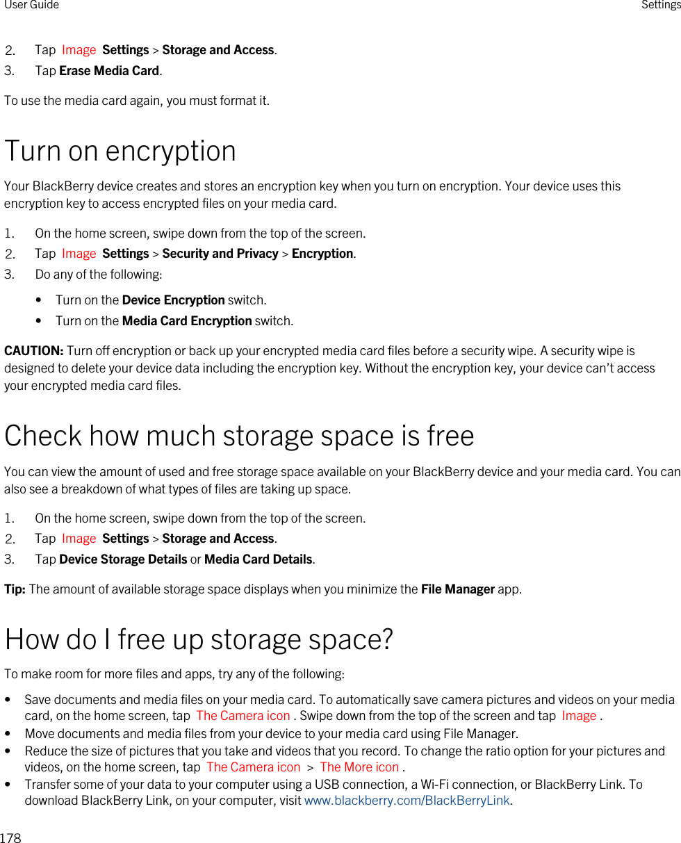 2. Tap  Image  Settings &gt; Storage and Access.3. Tap Erase Media Card.To use the media card again, you must format it.Turn on encryptionYour BlackBerry device creates and stores an encryption key when you turn on encryption. Your device uses this encryption key to access encrypted files on your media card.1. On the home screen, swipe down from the top of the screen.2. Tap  Image  Settings &gt; Security and Privacy &gt; Encryption.3. Do any of the following:• Turn on the Device Encryption switch.• Turn on the Media Card Encryption switch.CAUTION: Turn off encryption or back up your encrypted media card files before a security wipe. A security wipe is designed to delete your device data including the encryption key. Without the encryption key, your device can’t access your encrypted media card files.Check how much storage space is freeYou can view the amount of used and free storage space available on your BlackBerry device and your media card. You can also see a breakdown of what types of files are taking up space.1. On the home screen, swipe down from the top of the screen.2. Tap  Image  Settings &gt; Storage and Access.3. Tap Device Storage Details or Media Card Details.Tip: The amount of available storage space displays when you minimize the File Manager app.How do I free up storage space?To make room for more files and apps, try any of the following:• Save documents and media files on your media card. To automatically save camera pictures and videos on your media card, on the home screen, tap  The Camera icon . Swipe down from the top of the screen and tap  Image .• Move documents and media files from your device to your media card using File Manager.• Reduce the size of pictures that you take and videos that you record. To change the ratio option for your pictures and videos, on the home screen, tap  The Camera icon  &gt;  The More icon .• Transfer some of your data to your computer using a USB connection, a Wi-Fi connection, or BlackBerry Link. To download BlackBerry Link, on your computer, visit www.blackberry.com/BlackBerryLink.User Guide Settings178