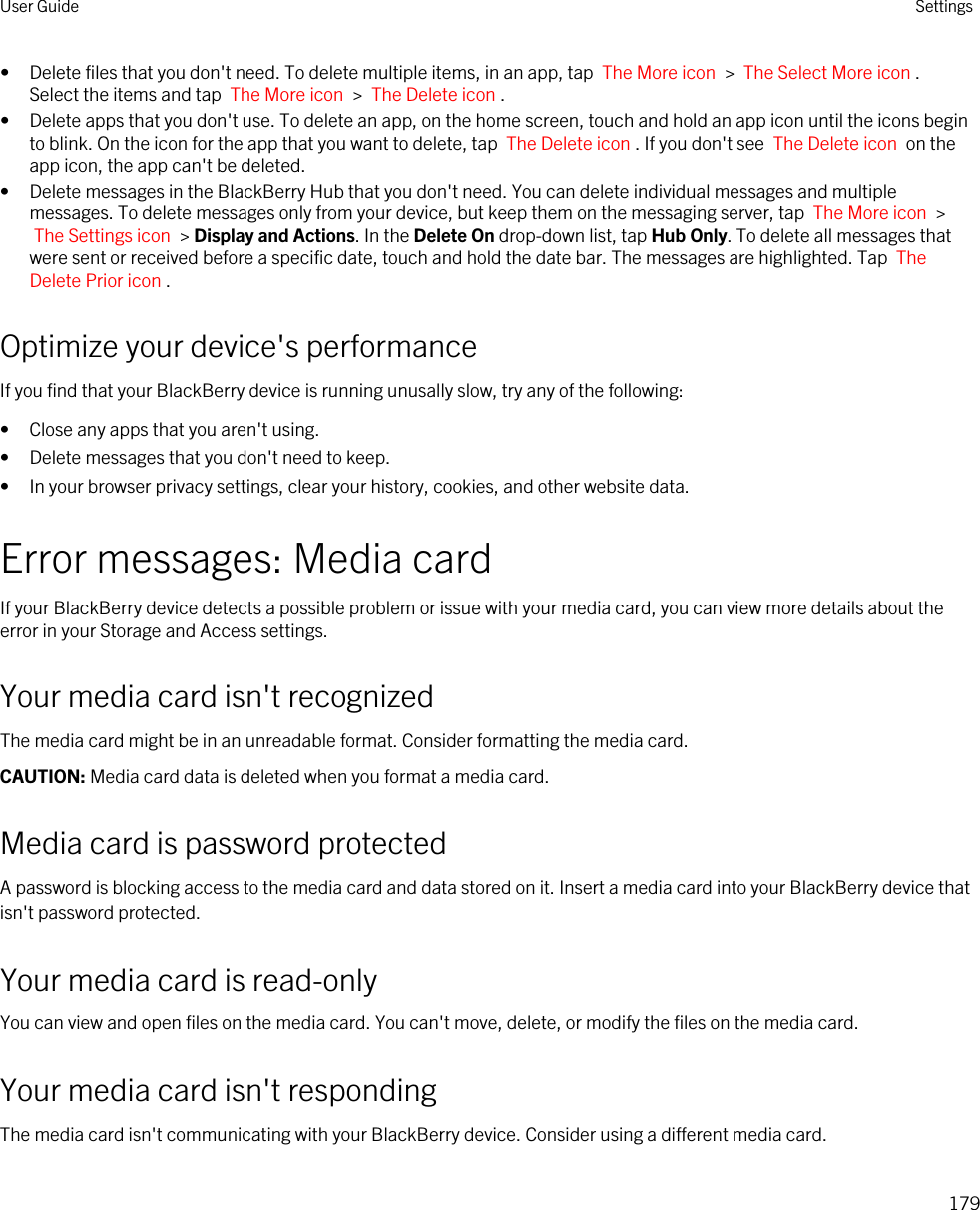 • Delete files that you don&apos;t need. To delete multiple items, in an app, tap  The More icon  &gt;  The Select More icon . Select the items and tap  The More icon  &gt;  The Delete icon .• Delete apps that you don&apos;t use. To delete an app, on the home screen, touch and hold an app icon until the icons begin to blink. On the icon for the app that you want to delete, tap  The Delete icon . If you don&apos;t see  The Delete icon  on the app icon, the app can&apos;t be deleted.• Delete messages in the BlackBerry Hub that you don&apos;t need. You can delete individual messages and multiple messages. To delete messages only from your device, but keep them on the messaging server, tap  The More icon  &gt; The Settings icon  &gt; Display and Actions. In the Delete On drop-down list, tap Hub Only. To delete all messages that were sent or received before a specific date, touch and hold the date bar. The messages are highlighted. Tap  The Delete Prior icon .Optimize your device&apos;s performanceIf you find that your BlackBerry device is running unusally slow, try any of the following:• Close any apps that you aren&apos;t using.• Delete messages that you don&apos;t need to keep.• In your browser privacy settings, clear your history, cookies, and other website data.Error messages: Media cardIf your BlackBerry device detects a possible problem or issue with your media card, you can view more details about the error in your Storage and Access settings.Your media card isn&apos;t recognizedThe media card might be in an unreadable format. Consider formatting the media card.CAUTION: Media card data is deleted when you format a media card.Media card is password protectedA password is blocking access to the media card and data stored on it. Insert a media card into your BlackBerry device that isn&apos;t password protected.Your media card is read-onlyYou can view and open files on the media card. You can&apos;t move, delete, or modify the files on the media card.Your media card isn&apos;t respondingThe media card isn&apos;t communicating with your BlackBerry device. Consider using a different media card.User Guide Settings179