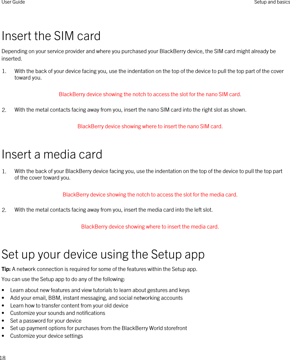 Insert the SIM cardDepending on your service provider and where you purchased your BlackBerry device, the SIM card might already be inserted.1. With the back of your device facing you, use the indentation on the top of the device to pull the top part of the cover toward you. BlackBerry device showing the notch to access the slot for the nano SIM card. 2. With the metal contacts facing away from you, insert the nano SIM card into the right slot as shown. BlackBerry device showing where to insert the nano SIM card. Insert a media card1. With the back of your BlackBerry device facing you, use the indentation on the top of the device to pull the top part of the cover toward you. BlackBerry device showing the notch to access the slot for the media card. 2. With the metal contacts facing away from you, insert the media card into the left slot. BlackBerry device showing where to insert the media card. Set up your device using the Setup appTip: A network connection is required for some of the features within the Setup app.You can use the Setup app to do any of the following:• Learn about new features and view tutorials to learn about gestures and keys• Add your email, BBM, instant messaging, and social networking accounts• Learn how to transfer content from your old device• Customize your sounds and notifications• Set a password for your device• Set up payment options for purchases from the BlackBerry World storefront• Customize your device settingsUser Guide Setup and basics18