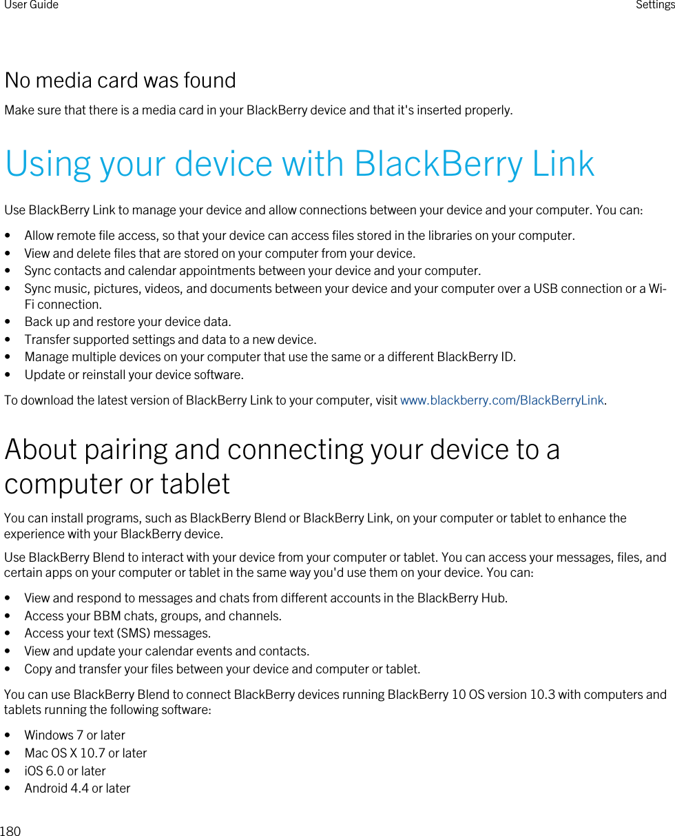 No media card was foundMake sure that there is a media card in your BlackBerry device and that it&apos;s inserted properly.Using your device with BlackBerry LinkUse BlackBerry Link to manage your device and allow connections between your device and your computer. You can:• Allow remote file access, so that your device can access files stored in the libraries on your computer.• View and delete files that are stored on your computer from your device.• Sync contacts and calendar appointments between your device and your computer.• Sync music, pictures, videos, and documents between your device and your computer over a USB connection or a Wi-Fi connection.• Back up and restore your device data.• Transfer supported settings and data to a new device.• Manage multiple devices on your computer that use the same or a different BlackBerry ID.• Update or reinstall your device software.To download the latest version of BlackBerry Link to your computer, visit www.blackberry.com/BlackBerryLink.About pairing and connecting your device to a computer or tabletYou can install programs, such as BlackBerry Blend or BlackBerry Link, on your computer or tablet to enhance the experience with your BlackBerry device.Use BlackBerry Blend to interact with your device from your computer or tablet. You can access your messages, files, and certain apps on your computer or tablet in the same way you&apos;d use them on your device. You can:• View and respond to messages and chats from different accounts in the BlackBerry Hub.• Access your BBM chats, groups, and channels.• Access your text (SMS) messages.• View and update your calendar events and contacts.• Copy and transfer your files between your device and computer or tablet.You can use BlackBerry Blend to connect BlackBerry devices running BlackBerry 10 OS version 10.3 with computers and tablets running the following software:• Windows 7 or later• Mac OS X 10.7 or later• iOS 6.0 or later• Android 4.4 or laterUser Guide Settings180