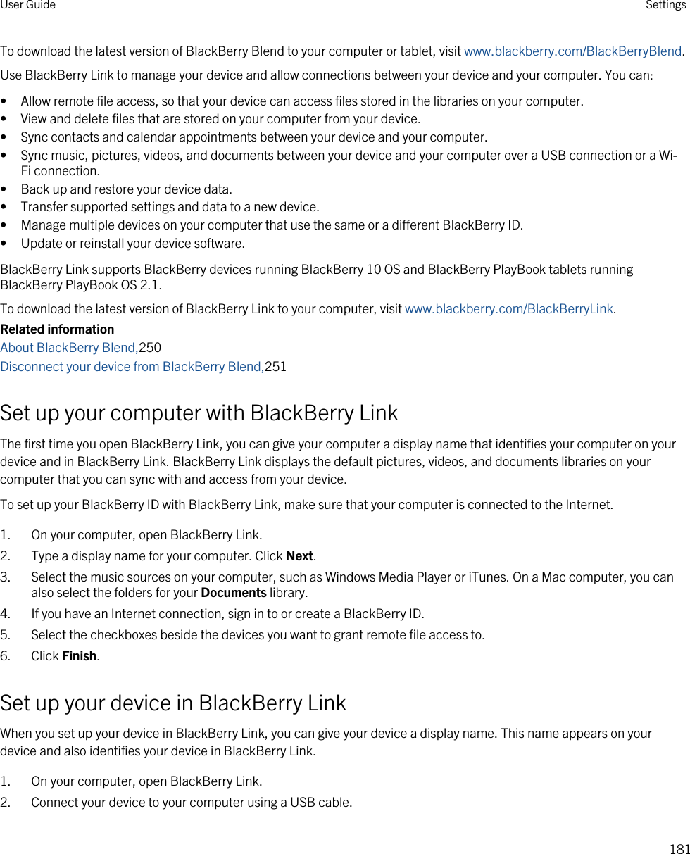 To download the latest version of BlackBerry Blend to your computer or tablet, visit www.blackberry.com/BlackBerryBlend.Use BlackBerry Link to manage your device and allow connections between your device and your computer. You can:• Allow remote file access, so that your device can access files stored in the libraries on your computer.• View and delete files that are stored on your computer from your device.• Sync contacts and calendar appointments between your device and your computer.• Sync music, pictures, videos, and documents between your device and your computer over a USB connection or a Wi-Fi connection.• Back up and restore your device data.• Transfer supported settings and data to a new device.• Manage multiple devices on your computer that use the same or a different BlackBerry ID.• Update or reinstall your device software.BlackBerry Link supports BlackBerry devices running BlackBerry 10 OS and BlackBerry PlayBook tablets running BlackBerry PlayBook OS 2.1.To download the latest version of BlackBerry Link to your computer, visit www.blackberry.com/BlackBerryLink.Related informationAbout BlackBerry Blend,250Disconnect your device from BlackBerry Blend,251Set up your computer with BlackBerry LinkThe first time you open BlackBerry Link, you can give your computer a display name that identifies your computer on your device and in BlackBerry Link. BlackBerry Link displays the default pictures, videos, and documents libraries on your computer that you can sync with and access from your device.To set up your BlackBerry ID with BlackBerry Link, make sure that your computer is connected to the Internet.1. On your computer, open BlackBerry Link.2. Type a display name for your computer. Click Next.3. Select the music sources on your computer, such as Windows Media Player or iTunes. On a Mac computer, you can also select the folders for your Documents library.4. If you have an Internet connection, sign in to or create a BlackBerry ID.5. Select the checkboxes beside the devices you want to grant remote file access to.6. Click Finish.Set up your device in BlackBerry LinkWhen you set up your device in BlackBerry Link, you can give your device a display name. This name appears on your device and also identifies your device in BlackBerry Link.1. On your computer, open BlackBerry Link.2. Connect your device to your computer using a USB cable.User Guide Settings181