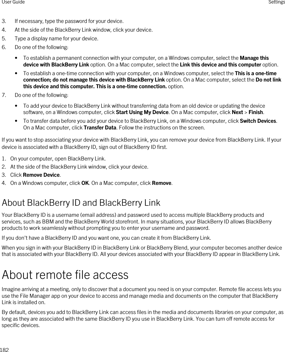 3. If necessary, type the password for your device.4. At the side of the BlackBerry Link window, click your device.5. Type a display name for your device.6. Do one of the following:• To establish a permanent connection with your computer, on a Windows computer, select the Manage this device with BlackBerry Link option. On a Mac computer, select the Link this device and this computer option.• To establish a one-time connection with your computer, on a Windows computer, select the This is a one-time connection; do not manage this device with BlackBerry Link option. On a Mac computer, select the Do not link this device and this computer. This is a one-time connection. option.7. Do one of the following:• To add your device to BlackBerry Link without transferring data from an old device or updating the device software, on a Windows computer, click Start Using My Device. On a Mac computer, click Next &gt; Finish.• To transfer data before you add your device to BlackBerry Link, on a Windows computer, click Switch Devices. On a Mac computer, click Transfer Data. Follow the instructions on the screen.If you want to stop associating your device with BlackBerry Link, you can remove your device from BlackBerry Link. If your device is associated with a BlackBerry ID, sign out of BlackBerry ID first.1. On your computer, open BlackBerry Link.2. At the side of the BlackBerry Link window, click your device.3. Click Remove Device.4. On a Windows computer, click OK. On a Mac computer, click Remove.About BlackBerry ID and BlackBerry LinkYour BlackBerry ID is a username (email address) and password used to access multiple BlackBerry products and services, such as BBM and the BlackBerry World storefront. In many situations, your BlackBerry ID allows BlackBerry products to work seamlessly without prompting you to enter your username and password.If you don&apos;t have a BlackBerry ID and you want one, you can create it from BlackBerry Link.When you sign in with your BlackBerry ID in BlackBerry Link or BlackBerry Blend, your computer becomes another device that is associated with your BlackBerry ID. All your devices associated with your BlackBerry ID appear in BlackBerry Link.About remote file accessImagine arriving at a meeting, only to discover that a document you need is on your computer. Remote file access lets you use the File Manager app on your device to access and manage media and documents on the computer that BlackBerry Link is installed on.By default, devices you add to BlackBerry Link can access files in the media and documents libraries on your computer, as long as they are associated with the same BlackBerry ID you use in BlackBerry Link. You can turn off remote access for specific devices.User Guide Settings182