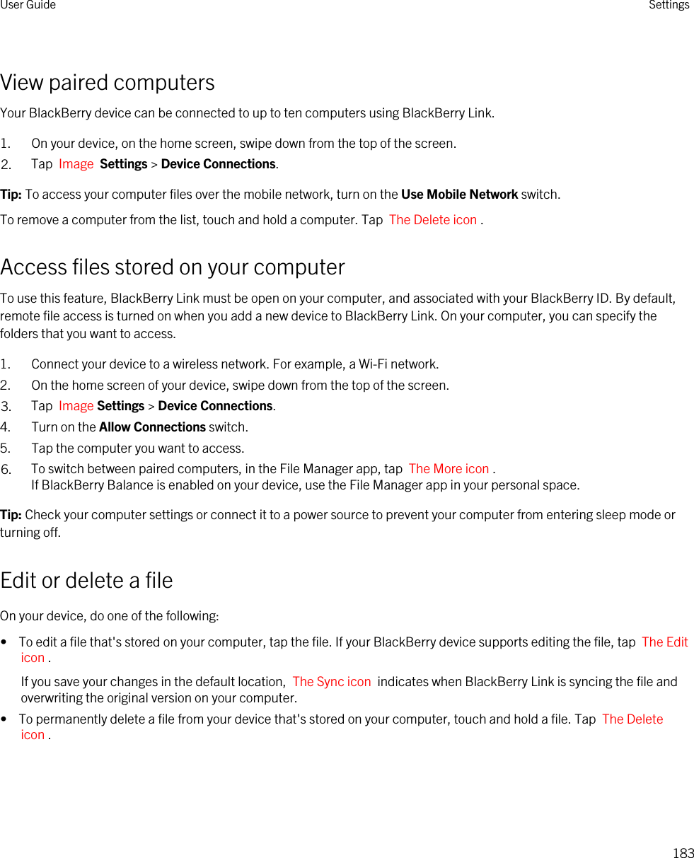 View paired computersYour BlackBerry device can be connected to up to ten computers using BlackBerry Link.1. On your device, on the home screen, swipe down from the top of the screen.2. Tap  Image  Settings &gt; Device Connections.Tip: To access your computer files over the mobile network, turn on the Use Mobile Network switch.To remove a computer from the list, touch and hold a computer. Tap  The Delete icon .Access files stored on your computerTo use this feature, BlackBerry Link must be open on your computer, and associated with your BlackBerry ID. By default, remote file access is turned on when you add a new device to BlackBerry Link. On your computer, you can specify the folders that you want to access.1. Connect your device to a wireless network. For example, a Wi-Fi network.2. On the home screen of your device, swipe down from the top of the screen.3. Tap  Image Settings &gt; Device Connections.4. Turn on the Allow Connections switch.5. Tap the computer you want to access.6. To switch between paired computers, in the File Manager app, tap  The More icon . If BlackBerry Balance is enabled on your device, use the File Manager app in your personal space.Tip: Check your computer settings or connect it to a power source to prevent your computer from entering sleep mode or turning off.Edit or delete a fileOn your device, do one of the following:•  To edit a file that&apos;s stored on your computer, tap the file. If your BlackBerry device supports editing the file, tap  The Edit icon .If you save your changes in the default location,  The Sync icon  indicates when BlackBerry Link is syncing the file and overwriting the original version on your computer.•  To permanently delete a file from your device that&apos;s stored on your computer, touch and hold a file. Tap  The Delete icon .User Guide Settings183