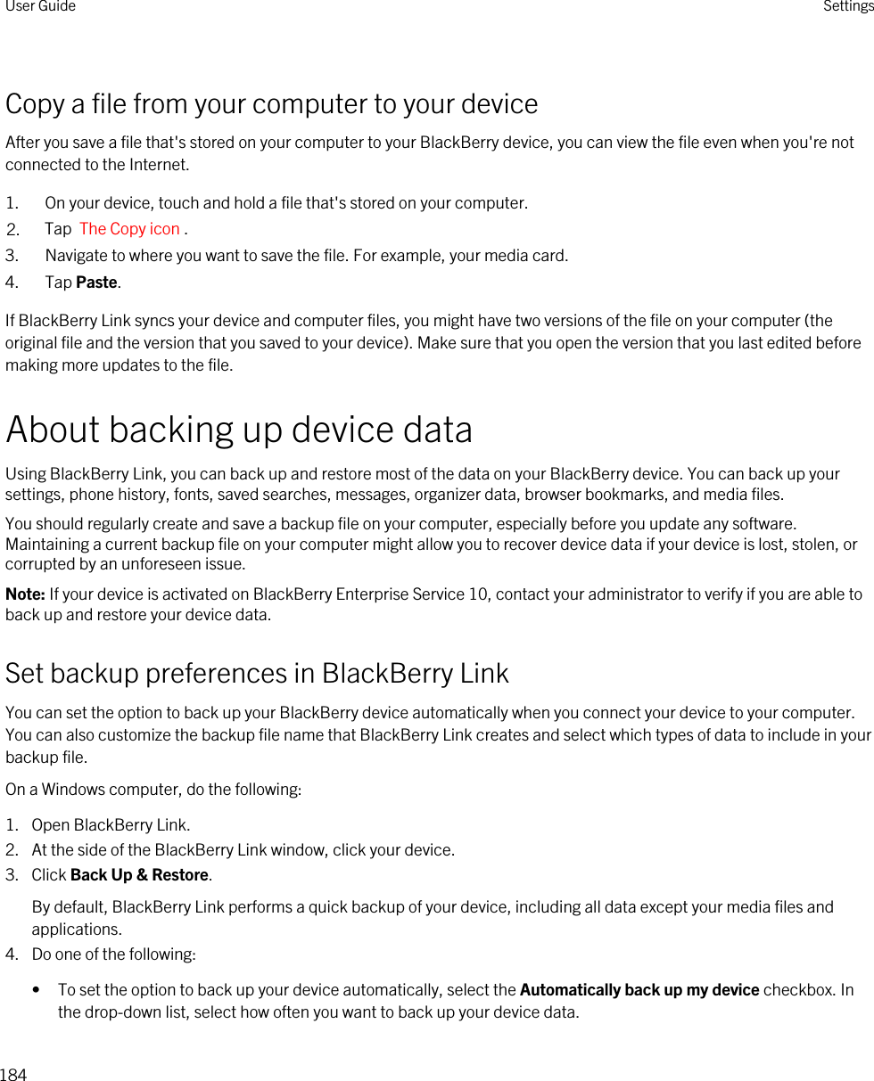 Copy a file from your computer to your deviceAfter you save a file that&apos;s stored on your computer to your BlackBerry device, you can view the file even when you&apos;re not connected to the Internet.1. On your device, touch and hold a file that&apos;s stored on your computer.2. Tap  The Copy icon .3. Navigate to where you want to save the file. For example, your media card.4. Tap Paste.If BlackBerry Link syncs your device and computer files, you might have two versions of the file on your computer (the original file and the version that you saved to your device). Make sure that you open the version that you last edited before making more updates to the file.About backing up device dataUsing BlackBerry Link, you can back up and restore most of the data on your BlackBerry device. You can back up your settings, phone history, fonts, saved searches, messages, organizer data, browser bookmarks, and media files.You should regularly create and save a backup file on your computer, especially before you update any software. Maintaining a current backup file on your computer might allow you to recover device data if your device is lost, stolen, or corrupted by an unforeseen issue.Note: If your device is activated on BlackBerry Enterprise Service 10, contact your administrator to verify if you are able to back up and restore your device data.Set backup preferences in BlackBerry LinkYou can set the option to back up your BlackBerry device automatically when you connect your device to your computer. You can also customize the backup file name that BlackBerry Link creates and select which types of data to include in your backup file.On a Windows computer, do the following:1. Open BlackBerry Link.2. At the side of the BlackBerry Link window, click your device.3. Click Back Up &amp; Restore.By default, BlackBerry Link performs a quick backup of your device, including all data except your media files and applications.4. Do one of the following:• To set the option to back up your device automatically, select the Automatically back up my device checkbox. In the drop-down list, select how often you want to back up your device data.User Guide Settings184