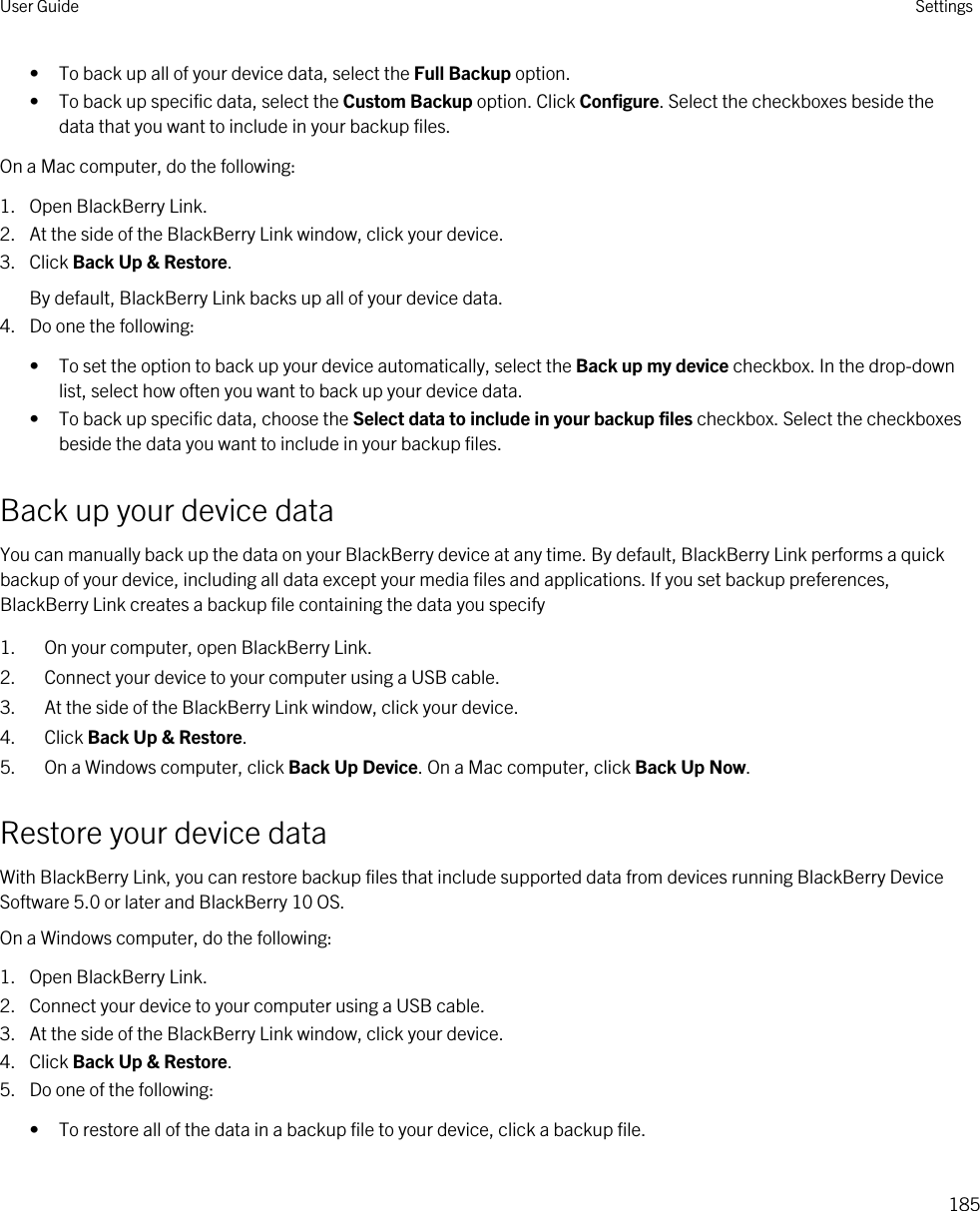 • To back up all of your device data, select the Full Backup option.• To back up specific data, select the Custom Backup option. Click Configure. Select the checkboxes beside the data that you want to include in your backup files.On a Mac computer, do the following:1. Open BlackBerry Link.2. At the side of the BlackBerry Link window, click your device.3. Click Back Up &amp; Restore.By default, BlackBerry Link backs up all of your device data.4. Do one the following:• To set the option to back up your device automatically, select the Back up my device checkbox. In the drop-down list, select how often you want to back up your device data.• To back up specific data, choose the Select data to include in your backup files checkbox. Select the checkboxes beside the data you want to include in your backup files.Back up your device dataYou can manually back up the data on your BlackBerry device at any time. By default, BlackBerry Link performs a quick backup of your device, including all data except your media files and applications. If you set backup preferences, BlackBerry Link creates a backup file containing the data you specify1. On your computer, open BlackBerry Link.2. Connect your device to your computer using a USB cable.3. At the side of the BlackBerry Link window, click your device.4. Click Back Up &amp; Restore.5. On a Windows computer, click Back Up Device. On a Mac computer, click Back Up Now.Restore your device dataWith BlackBerry Link, you can restore backup files that include supported data from devices running BlackBerry Device Software 5.0 or later and BlackBerry 10 OS.On a Windows computer, do the following:1. Open BlackBerry Link.2. Connect your device to your computer using a USB cable.3. At the side of the BlackBerry Link window, click your device.4. Click Back Up &amp; Restore.5. Do one of the following:• To restore all of the data in a backup file to your device, click a backup file.User Guide Settings185