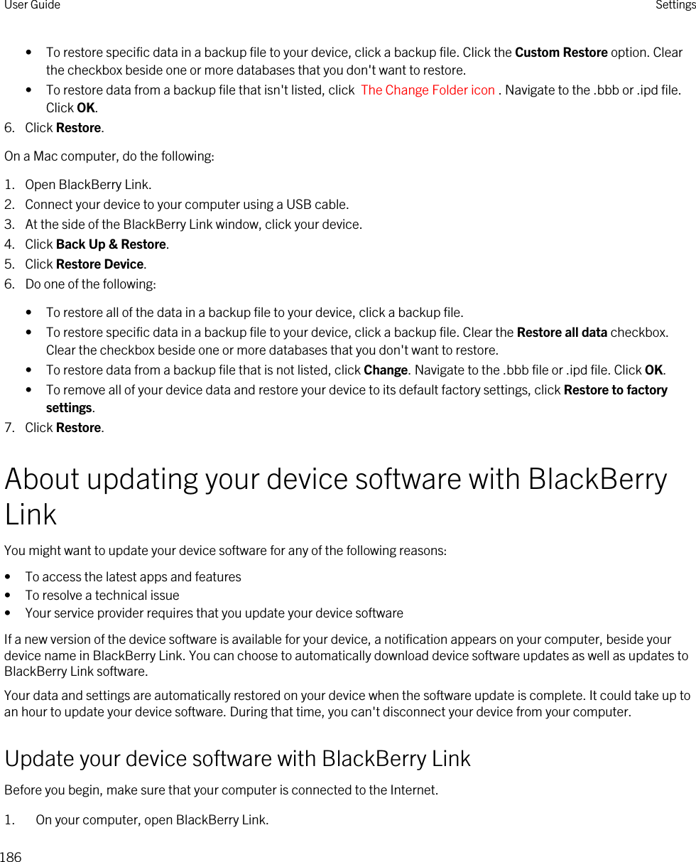 • To restore specific data in a backup file to your device, click a backup file. Click the Custom Restore option. Clear the checkbox beside one or more databases that you don&apos;t want to restore.• To restore data from a backup file that isn&apos;t listed, click  The Change Folder icon . Navigate to the .bbb or .ipd file. Click OK.6. Click Restore.On a Mac computer, do the following:1. Open BlackBerry Link.2. Connect your device to your computer using a USB cable.3. At the side of the BlackBerry Link window, click your device.4. Click Back Up &amp; Restore.5. Click Restore Device.6. Do one of the following:• To restore all of the data in a backup file to your device, click a backup file.• To restore specific data in a backup file to your device, click a backup file. Clear the Restore all data checkbox. Clear the checkbox beside one or more databases that you don&apos;t want to restore.• To restore data from a backup file that is not listed, click Change. Navigate to the .bbb file or .ipd file. Click OK.• To remove all of your device data and restore your device to its default factory settings, click Restore to factory settings.7. Click Restore.About updating your device software with BlackBerry LinkYou might want to update your device software for any of the following reasons:• To access the latest apps and features• To resolve a technical issue• Your service provider requires that you update your device softwareIf a new version of the device software is available for your device, a notification appears on your computer, beside your device name in BlackBerry Link. You can choose to automatically download device software updates as well as updates to BlackBerry Link software.Your data and settings are automatically restored on your device when the software update is complete. It could take up to an hour to update your device software. During that time, you can&apos;t disconnect your device from your computer.Update your device software with BlackBerry LinkBefore you begin, make sure that your computer is connected to the Internet.1. On your computer, open BlackBerry Link.User Guide Settings186