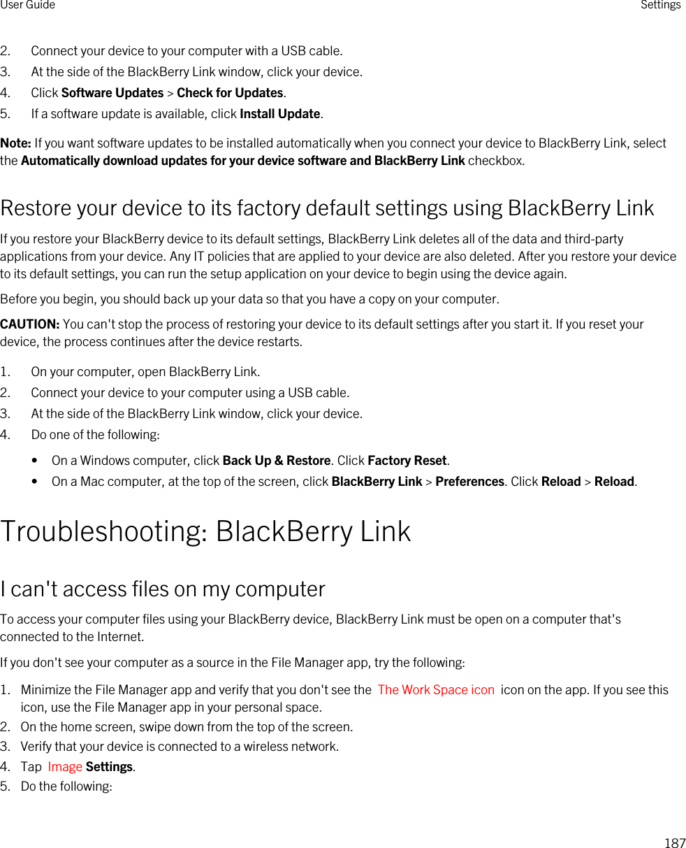 2. Connect your device to your computer with a USB cable.3. At the side of the BlackBerry Link window, click your device.4. Click Software Updates &gt; Check for Updates.5. If a software update is available, click Install Update.Note: If you want software updates to be installed automatically when you connect your device to BlackBerry Link, select the Automatically download updates for your device software and BlackBerry Link checkbox.Restore your device to its factory default settings using BlackBerry LinkIf you restore your BlackBerry device to its default settings, BlackBerry Link deletes all of the data and third-party applications from your device. Any IT policies that are applied to your device are also deleted. After you restore your device to its default settings, you can run the setup application on your device to begin using the device again.Before you begin, you should back up your data so that you have a copy on your computer.CAUTION: You can&apos;t stop the process of restoring your device to its default settings after you start it. If you reset your device, the process continues after the device restarts.1. On your computer, open BlackBerry Link.2. Connect your device to your computer using a USB cable.3. At the side of the BlackBerry Link window, click your device.4. Do one of the following:• On a Windows computer, click Back Up &amp; Restore. Click Factory Reset.• On a Mac computer, at the top of the screen, click BlackBerry Link &gt; Preferences. Click Reload &gt; Reload.Troubleshooting: BlackBerry LinkI can&apos;t access files on my computerTo access your computer files using your BlackBerry device, BlackBerry Link must be open on a computer that&apos;s connected to the Internet.If you don&apos;t see your computer as a source in the File Manager app, try the following:1. Minimize the File Manager app and verify that you don&apos;t see the  The Work Space icon  icon on the app. If you see this icon, use the File Manager app in your personal space.2. On the home screen, swipe down from the top of the screen.3. Verify that your device is connected to a wireless network.4. Tap  Image Settings.5. Do the following:User Guide Settings187