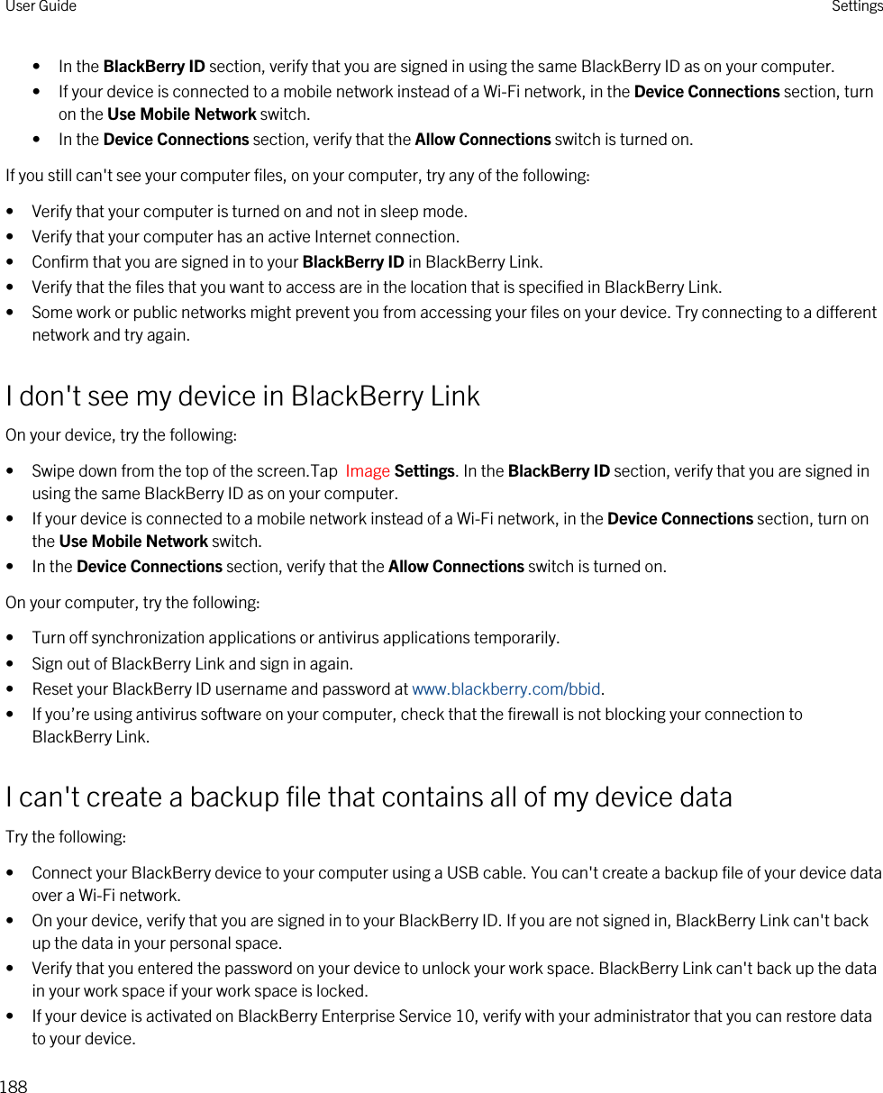 • In the BlackBerry ID section, verify that you are signed in using the same BlackBerry ID as on your computer.• If your device is connected to a mobile network instead of a Wi-Fi network, in the Device Connections section, turn on the Use Mobile Network switch.• In the Device Connections section, verify that the Allow Connections switch is turned on.If you still can&apos;t see your computer files, on your computer, try any of the following:• Verify that your computer is turned on and not in sleep mode.• Verify that your computer has an active Internet connection.• Confirm that you are signed in to your BlackBerry ID in BlackBerry Link.• Verify that the files that you want to access are in the location that is specified in BlackBerry Link.• Some work or public networks might prevent you from accessing your files on your device. Try connecting to a different network and try again.I don&apos;t see my device in BlackBerry LinkOn your device, try the following:• Swipe down from the top of the screen.Tap  Image Settings. In the BlackBerry ID section, verify that you are signed in using the same BlackBerry ID as on your computer.• If your device is connected to a mobile network instead of a Wi-Fi network, in the Device Connections section, turn on the Use Mobile Network switch.• In the Device Connections section, verify that the Allow Connections switch is turned on.On your computer, try the following:• Turn off synchronization applications or antivirus applications temporarily.• Sign out of BlackBerry Link and sign in again.• Reset your BlackBerry ID username and password at www.blackberry.com/bbid.• If you’re using antivirus software on your computer, check that the firewall is not blocking your connection to BlackBerry Link.I can&apos;t create a backup file that contains all of my device dataTry the following:• Connect your BlackBerry device to your computer using a USB cable. You can&apos;t create a backup file of your device data over a Wi-Fi network.• On your device, verify that you are signed in to your BlackBerry ID. If you are not signed in, BlackBerry Link can&apos;t back up the data in your personal space.• Verify that you entered the password on your device to unlock your work space. BlackBerry Link can&apos;t back up the data in your work space if your work space is locked.• If your device is activated on BlackBerry Enterprise Service 10, verify with your administrator that you can restore data to your device.User Guide Settings188