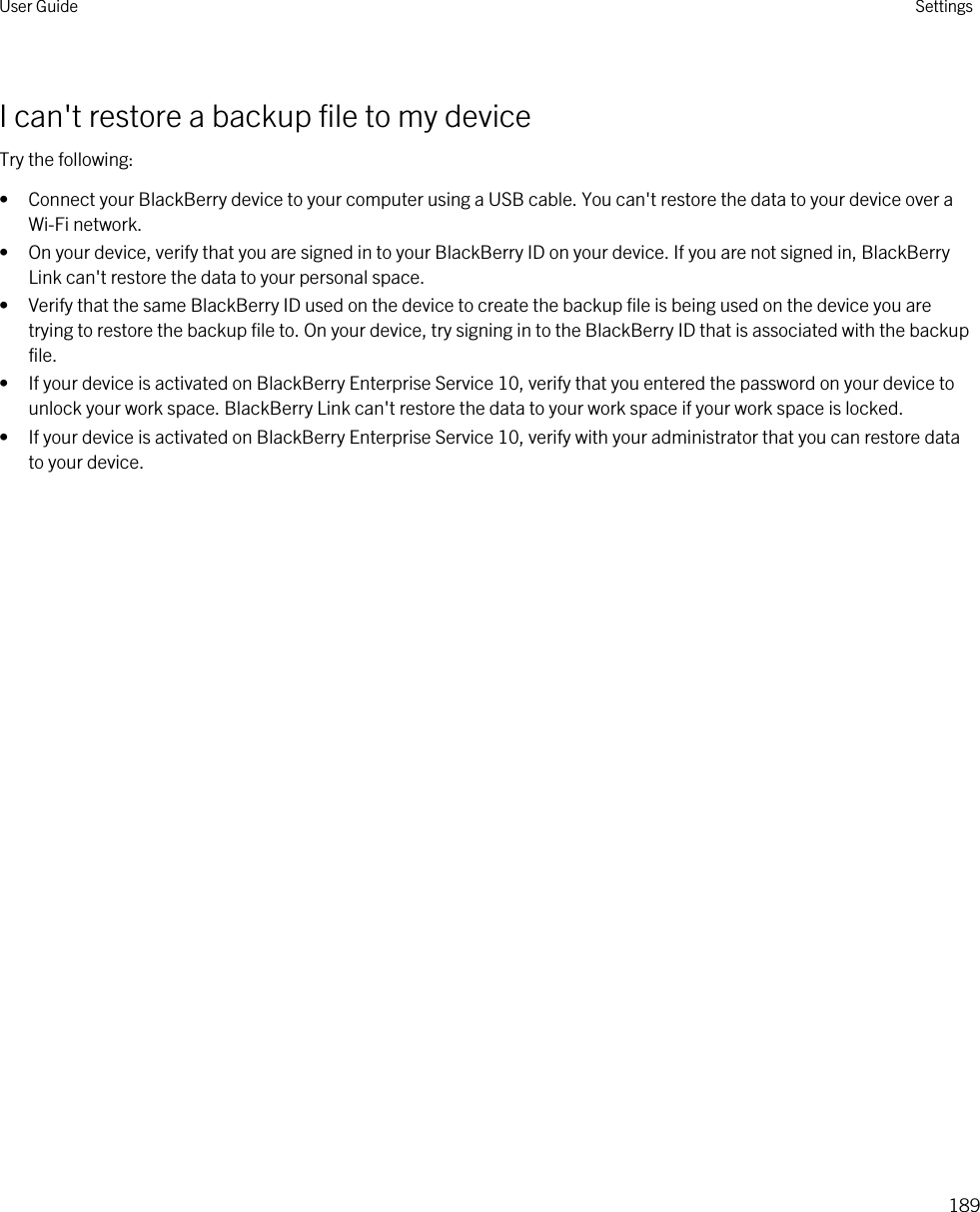 I can&apos;t restore a backup file to my deviceTry the following:• Connect your BlackBerry device to your computer using a USB cable. You can&apos;t restore the data to your device over a Wi-Fi network.• On your device, verify that you are signed in to your BlackBerry ID on your device. If you are not signed in, BlackBerry Link can&apos;t restore the data to your personal space.• Verify that the same BlackBerry ID used on the device to create the backup file is being used on the device you are trying to restore the backup file to. On your device, try signing in to the BlackBerry ID that is associated with the backup file.• If your device is activated on BlackBerry Enterprise Service 10, verify that you entered the password on your device to unlock your work space. BlackBerry Link can&apos;t restore the data to your work space if your work space is locked.• If your device is activated on BlackBerry Enterprise Service 10, verify with your administrator that you can restore data to your device.User Guide Settings189