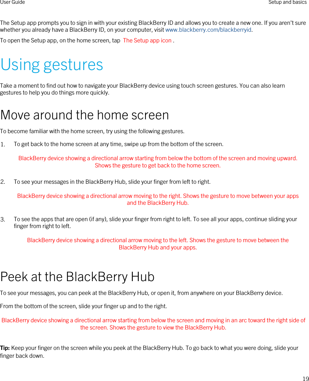 The Setup app prompts you to sign in with your existing BlackBerry ID and allows you to create a new one. If you aren&apos;t sure whether you already have a BlackBerry ID, on your computer, visit www.blackberry.com/blackberryid.To open the Setup app, on the home screen, tap  The Setup app icon .Using gesturesTake a moment to find out how to navigate your BlackBerry device using touch screen gestures. You can also learn gestures to help you do things more quickly.Move around the home screenTo become familiar with the home screen, try using the following gestures.1. To get back to the home screen at any time, swipe up from the bottom of the screen. BlackBerry device showing a directional arrow starting from below the bottom of the screen and moving upward. Shows the gesture to get back to the home screen. 2. To see your messages in the BlackBerry Hub, slide your finger from left to right. BlackBerry device showing a directional arrow moving to the right. Shows the gesture to move between your apps and the BlackBerry Hub. 3. To see the apps that are open (if any), slide your finger from right to left. To see all your apps, continue sliding your finger from right to left. BlackBerry device showing a directional arrow moving to the left. Shows the gesture to move between the BlackBerry Hub and your apps. Peek at the BlackBerry HubTo see your messages, you can peek at the BlackBerry Hub, or open it, from anywhere on your BlackBerry device.From the bottom of the screen, slide your finger up and to the right. BlackBerry device showing a directional arrow starting from below the screen and moving in an arc toward the right side of the screen. Shows the gesture to view the BlackBerry Hub. Tip: Keep your finger on the screen while you peek at the BlackBerry Hub. To go back to what you were doing, slide your finger back down.User Guide Setup and basics19