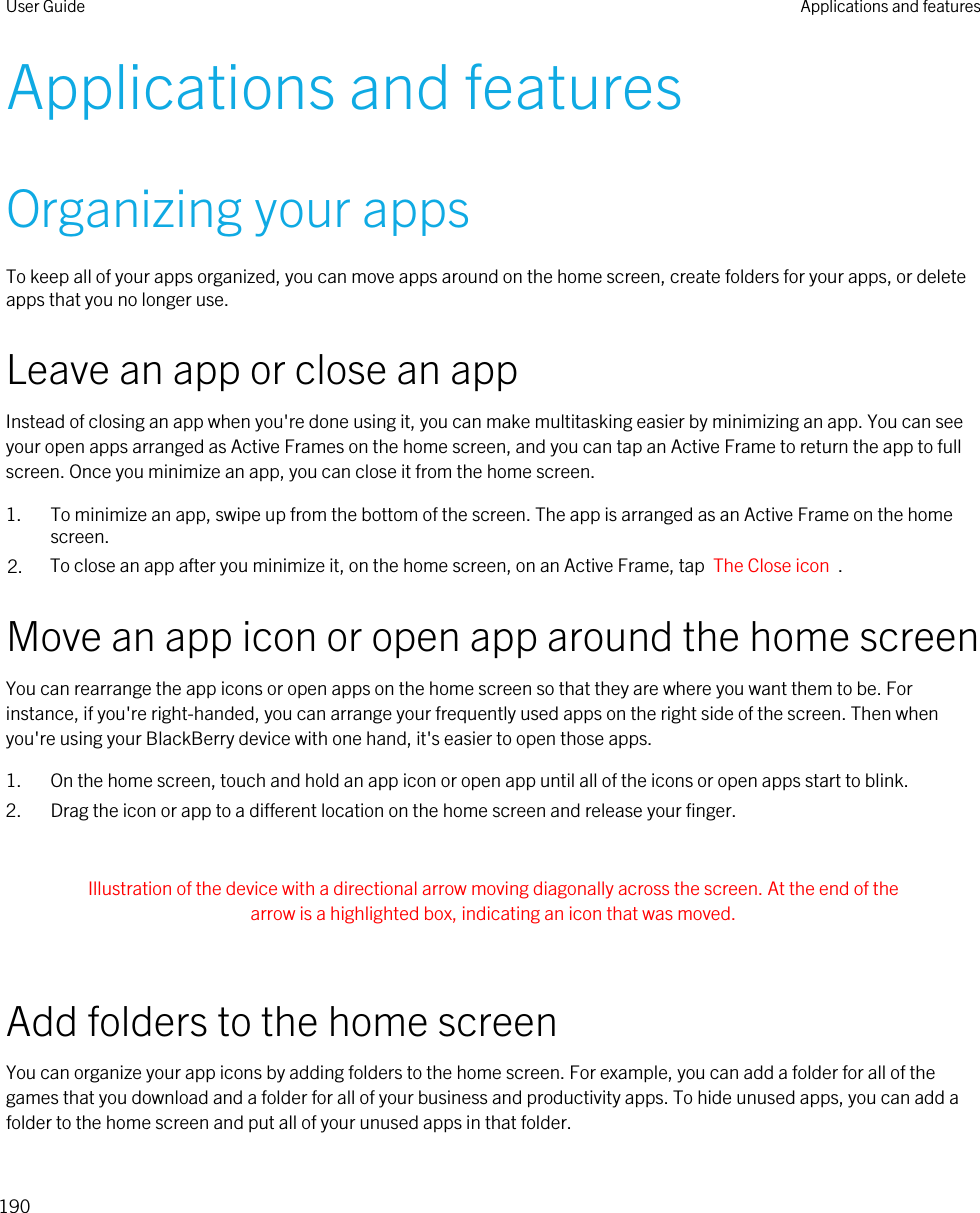 Applications and featuresOrganizing your appsTo keep all of your apps organized, you can move apps around on the home screen, create folders for your apps, or delete apps that you no longer use.Leave an app or close an appInstead of closing an app when you&apos;re done using it, you can make multitasking easier by minimizing an app. You can see your open apps arranged as Active Frames on the home screen, and you can tap an Active Frame to return the app to full screen. Once you minimize an app, you can close it from the home screen.1. To minimize an app, swipe up from the bottom of the screen. The app is arranged as an Active Frame on the home screen.2. To close an app after you minimize it, on the home screen, on an Active Frame, tap  The Close icon  .Move an app icon or open app around the home screenYou can rearrange the app icons or open apps on the home screen so that they are where you want them to be. For instance, if you&apos;re right-handed, you can arrange your frequently used apps on the right side of the screen. Then when you&apos;re using your BlackBerry device with one hand, it&apos;s easier to open those apps.1. On the home screen, touch and hold an app icon or open app until all of the icons or open apps start to blink.2. Drag the icon or app to a different location on the home screen and release your finger. Illustration of the device with a directional arrow moving diagonally across the screen. At the end of the arrow is a highlighted box, indicating an icon that was moved. Add folders to the home screenYou can organize your app icons by adding folders to the home screen. For example, you can add a folder for all of the games that you download and a folder for all of your business and productivity apps. To hide unused apps, you can add a folder to the home screen and put all of your unused apps in that folder.User Guide Applications and features190