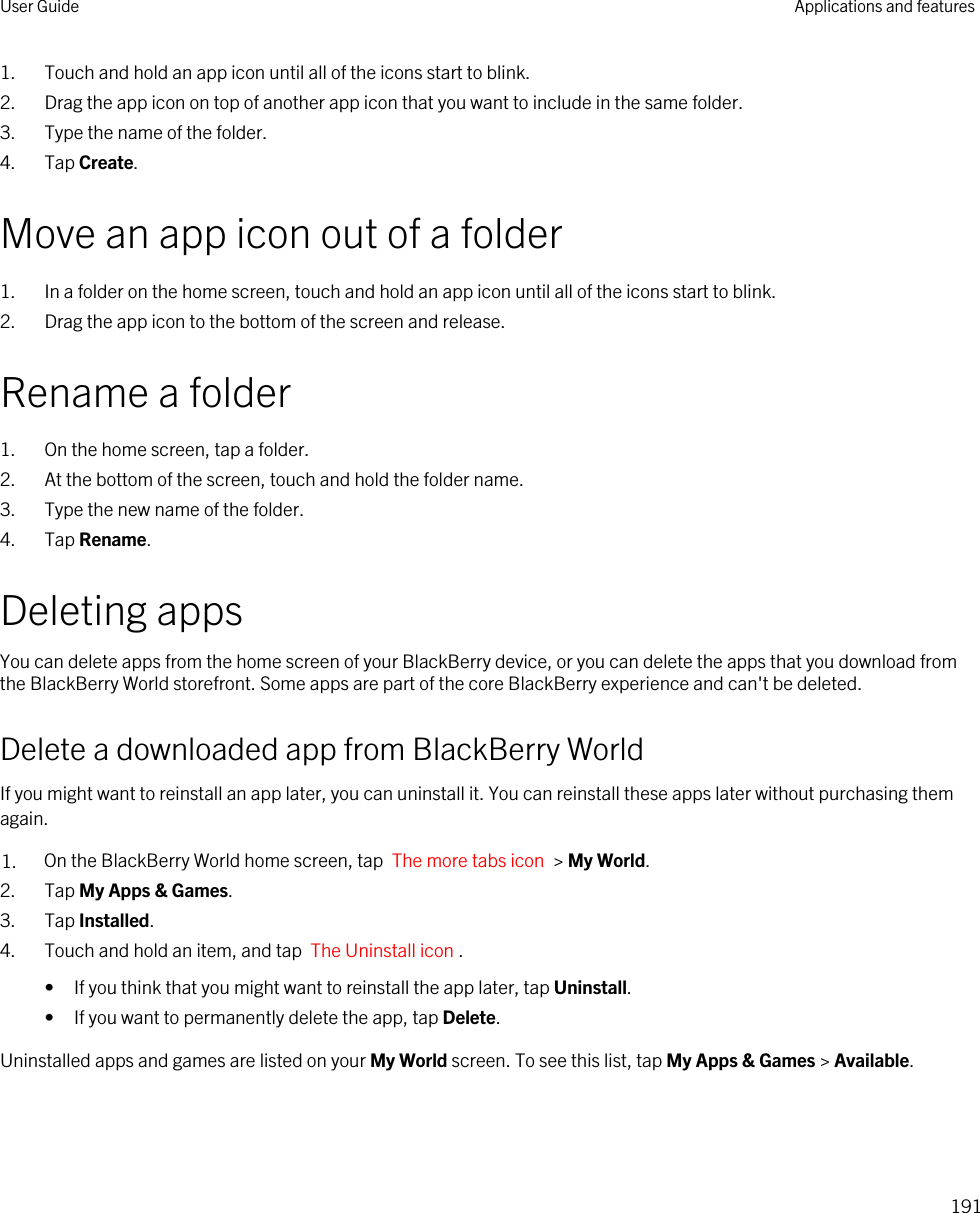 1. Touch and hold an app icon until all of the icons start to blink.2. Drag the app icon on top of another app icon that you want to include in the same folder.3. Type the name of the folder.4. Tap Create.Move an app icon out of a folder1. In a folder on the home screen, touch and hold an app icon until all of the icons start to blink.2. Drag the app icon to the bottom of the screen and release.Rename a folder1. On the home screen, tap a folder.2. At the bottom of the screen, touch and hold the folder name.3. Type the new name of the folder.4. Tap Rename.Deleting appsYou can delete apps from the home screen of your BlackBerry device, or you can delete the apps that you download from the BlackBerry World storefront. Some apps are part of the core BlackBerry experience and can&apos;t be deleted.Delete a downloaded app from BlackBerry WorldIf you might want to reinstall an app later, you can uninstall it. You can reinstall these apps later without purchasing them again.1. On the BlackBerry World home screen, tap  The more tabs icon  &gt; My World.2. Tap My Apps &amp; Games.3. Tap Installed.4. Touch and hold an item, and tap  The Uninstall icon .• If you think that you might want to reinstall the app later, tap Uninstall.• If you want to permanently delete the app, tap Delete.Uninstalled apps and games are listed on your My World screen. To see this list, tap My Apps &amp; Games &gt; Available.User Guide Applications and features191