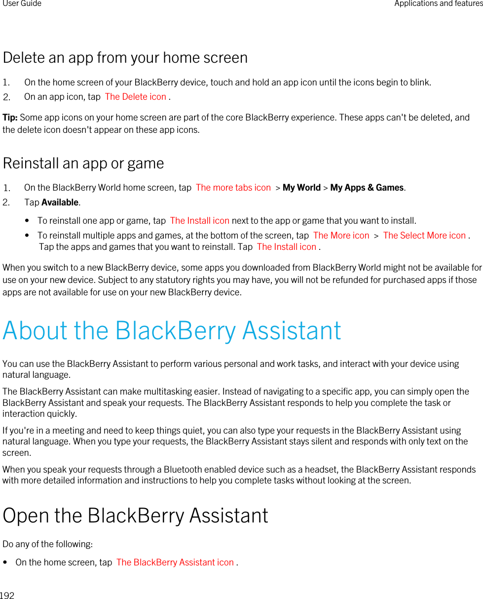 Delete an app from your home screen1. On the home screen of your BlackBerry device, touch and hold an app icon until the icons begin to blink.2. On an app icon, tap  The Delete icon .Tip: Some app icons on your home screen are part of the core BlackBerry experience. These apps can&apos;t be deleted, and the delete icon doesn&apos;t appear on these app icons.Reinstall an app or game1. On the BlackBerry World home screen, tap  The more tabs icon  &gt; My World &gt; My Apps &amp; Games.2. Tap Available.•  To reinstall one app or game, tap  The Install icon next to the app or game that you want to install.•  To reinstall multiple apps and games, at the bottom of the screen, tap  The More icon  &gt;  The Select More icon . Tap the apps and games that you want to reinstall. Tap  The Install icon .When you switch to a new BlackBerry device, some apps you downloaded from BlackBerry World might not be available for use on your new device. Subject to any statutory rights you may have, you will not be refunded for purchased apps if those apps are not available for use on your new BlackBerry device.About the BlackBerry AssistantYou can use the BlackBerry Assistant to perform various personal and work tasks, and interact with your device using natural language.The BlackBerry Assistant can make multitasking easier. Instead of navigating to a specific app, you can simply open the BlackBerry Assistant and speak your requests. The BlackBerry Assistant responds to help you complete the task or interaction quickly.If you&apos;re in a meeting and need to keep things quiet, you can also type your requests in the BlackBerry Assistant using natural language. When you type your requests, the BlackBerry Assistant stays silent and responds with only text on the screen.When you speak your requests through a Bluetooth enabled device such as a headset, the BlackBerry Assistant responds with more detailed information and instructions to help you complete tasks without looking at the screen.Open the BlackBerry AssistantDo any of the following:•  On the home screen, tap  The BlackBerry Assistant icon .User Guide Applications and features192