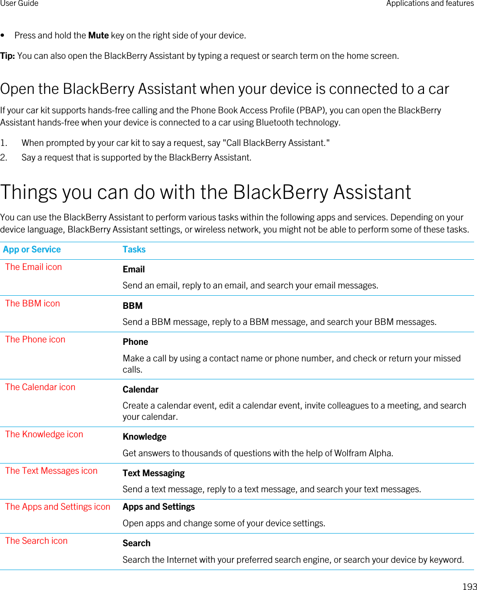 • Press and hold the Mute key on the right side of your device.Tip: You can also open the BlackBerry Assistant by typing a request or search term on the home screen.Open the BlackBerry Assistant when your device is connected to a carIf your car kit supports hands-free calling and the Phone Book Access Profile (PBAP), you can open the BlackBerry Assistant hands-free when your device is connected to a car using Bluetooth technology.1. When prompted by your car kit to say a request, say &quot;Call BlackBerry Assistant.&quot;2. Say a request that is supported by the BlackBerry Assistant.Things you can do with the BlackBerry AssistantYou can use the BlackBerry Assistant to perform various tasks within the following apps and services. Depending on your device language, BlackBerry Assistant settings, or wireless network, you might not be able to perform some of these tasks.App or Service TasksThe Email icon EmailSend an email, reply to an email, and search your email messages.The BBM icon BBMSend a BBM message, reply to a BBM message, and search your BBM messages.The Phone icon PhoneMake a call by using a contact name or phone number, and check or return your missed calls.The Calendar icon CalendarCreate a calendar event, edit a calendar event, invite colleagues to a meeting, and search your calendar.The Knowledge icon KnowledgeGet answers to thousands of questions with the help of Wolfram Alpha.The Text Messages icon Text MessagingSend a text message, reply to a text message, and search your text messages.The Apps and Settings icon Apps and SettingsOpen apps and change some of your device settings.The Search icon SearchSearch the Internet with your preferred search engine, or search your device by keyword.User Guide Applications and features193